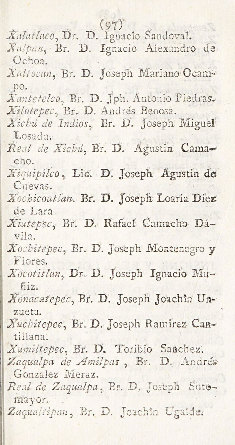 JCalatlacQ^ Dr. D. Ignacio Sandoval. Xdlpíin^ Er. D. Ignacio Alejandro de Ochoa. Xaitocan^ Br. D. Josaph Mariano Ocam- po. Xantetelco^ Br. D. Jph. Antonio Piedras’. Xiioicpec^ Br,. D, Andrés Benosa. Xichú de Indios^ Er. D. Joseph Miguel Losada. Real de Xichú^ Br. D. Águstin Cama-^ cho. Xiquipilco ^ Lio. I>. Josepíi- Agustin de Cuevas. Xochicoatlcm. Br. D. JosepE Loaría Diez i de Lara Xiuiepsc^ Er. D. Rafael Camacho Dá- vila. Xochitepec^ Br. J). Joseph Montenegro y Flores^ Xocoíiflan^ Dr. D. Joseph Ignacio Mu-^ fiiz. Xonacafepec^ Br. D. Joseph Joachin LTn- zueta. Xuckitepee:^ Br. D. Joseph Ramírez Can- tiilana. Xivmiltepee^ Br. D, Toribio Sánchez. Zaqualpa de Xmilpas , Br. D, Andrés- González Meraz. R.e¿il de Zaqualpa Er. D. Soto- mayor. Zaquaítipan, D. Joachin 5 i ^ -í