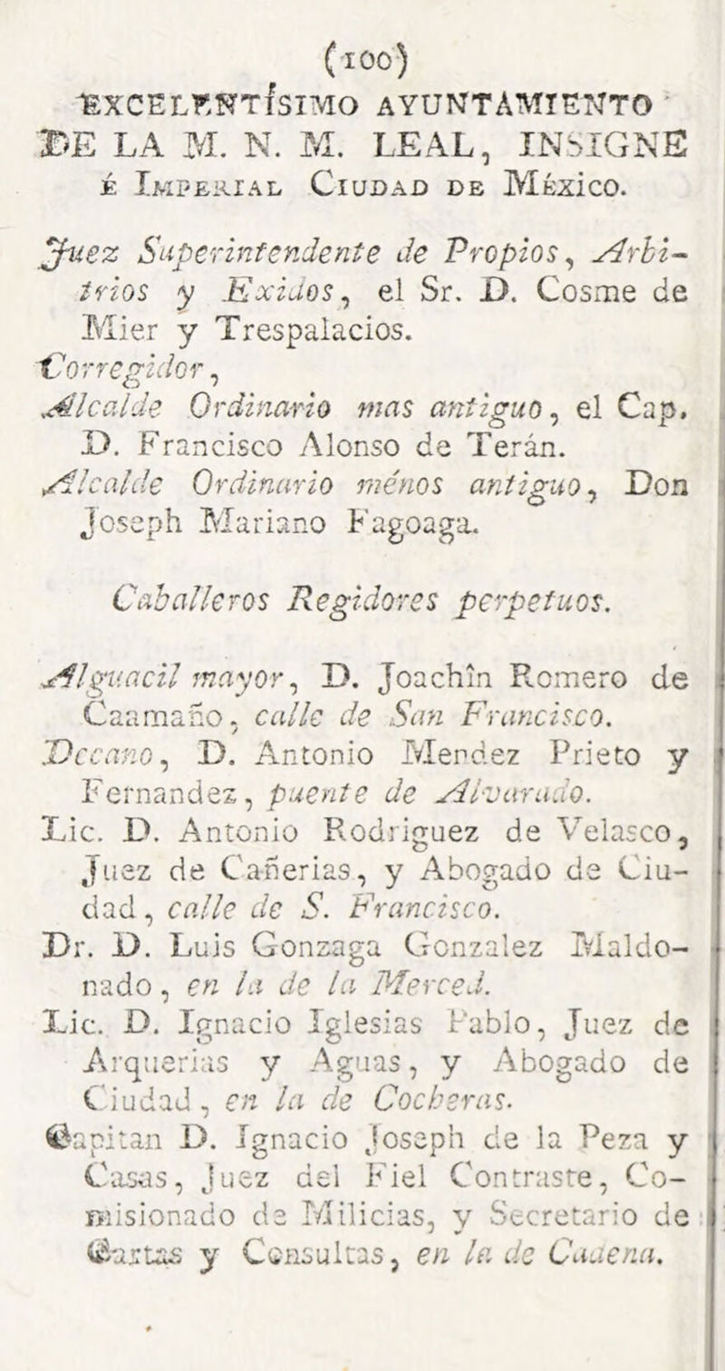 (lOO) 1EXCELKNTISIMO AYUNTAMIENTO ' r^E LA M. N. M. LEAL, INSIGNE É Imperial Ciudad de Mézíco. Juez S 'uperinfendente de Propios^ ■ trios y Exidos ^ el Sr. D. Cosme de ■ Mier y Trespalacios. Corregidor, .Alcalde Ordinario mas anticuo, el Cap. D. Francisco Alonso de Terán. Alcalde Ordinario menos antiguo^ Don ' Joseph Mariano Fagoaga. i C ah alíe ros Regidores perpetuos, i t x^lgv.acil mayor,, D. Joachin Romero de ) Caamaño, calle de San Francisco. j Decano,, D. Antonio Merdez Prieto y j Fernandez, puente de Al-varado. ! Lie. D. Antonio Rodriguez de Velasco, | Juez de Cañerias, y Abogado de Ciu- | dad, calle de S. Francisco. j Dr. D. Luis Gonzaga González Maído- | nado, en la de la Merced. ! Lie. D. Ignacio Iglesias Pablo, Juez de | Arquerias y Aguas, y Abogado de | Ciudad, en la de Cocheras. ' Capitán D, Ignacio Joseph de la Peza y ( Casas, Juez dei Fiel Contraste, Co- j misionado de Milicias, y Secretario de-f' (imanas y Consultas, en la de Caaena. I