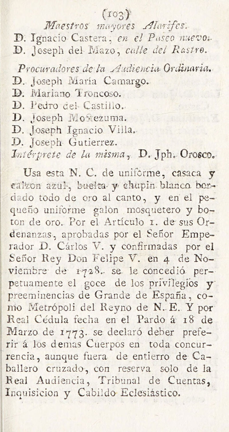 (í03>’ Maestros mayores j^lartfcs. D. Ignacio Castera, en el Paseo nuevoi. ©. Jeseph dei Mazo, calle del Rastre. Procuradores de lu yludiencta- Ordinaria, D. joseph María Camargo. D. Mariano 'Ironcoso. 1). Pedro cei- Castillo. D. joseph MoStezuma. D. Joseph Ignacio Villa, D. Joseph Gutiérrez. Intérprete de la misma D. Jph. Orofico. Usa esta N. C. de uniforme, casaca y calfeua azul-, bueita- y cMipin blanco, bor- dado todo de oro al canto, y en el pe- queño uniforme galón mosquetero y bo- ten de oro. Por el Articulo i. desús Or- denanzas, aprobadas por el Señor Empe- rador 1). Cárlos V. y confirmadas por el Señor Rey Don Felipe V. en 4 de No- viembre- de r'Y'2S.. se le concedió, per- petuamente el goce de los priVilegiós y preeminencias de Grande de España, co- mo Metrópoli del Reyno de N.. E. Y por Real Cédula fecha en el Pardo á 18 de Marzo de 1773. se declaró deber prefe- rir á los demas Cuerpos en toda concur- rencia, aunque fuera de entierro de Ca- ballero cruzado, con reserva solo de la Real Audiencia, Tribunal de Cuentas, Inquisición y Cabildo Eclesiástico.