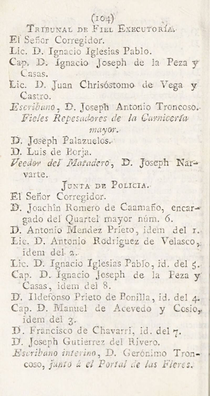 Tbibun-al de Fiel ExecutoríAv El Señor Corregidor. Lie. .D. Ignacio iglesias Pablo. Cap. Ignacio J^seph de la Peza y Casas. Lie. i>. Juan Chrisóstonio de Vega y Castro. iLScvibíino^ jy. Joseph Antonio Troncoso.- Fieles Repesíid-cres de la Cimiicería onayor. D. Joseph Palazuelos. D. Luis de Ecrja. Feedíh' del Matadero^ ID. Joseph Nar-^ varte. JüXTA DE Policía. El Señor Corregidor. D. Jouchin Romero de Caamaño, encar- gado del Quartel mayor núm. 6. D. Antonio Mendez Prieto, idem del i. Lie. D. A.ntonio Rodríguez de Velasco,; ídem del c?.. Lie. D. Ignacio Iglesias Pablo, id. del Cap. D. Ignacio Joseph de la Peza y Casas, idem del 8. D. Ildefonso Prieto de Ponilla, id. del 4. Cap. D. Manuel de A.cevedo y Cesioy idem del g. K/ X). Francisco de Chavarri, id. del y. U. Joseph Gutiérrez del Rivero. Fscrihuyio inierino^ D. Gerónimo Tron- coso, ¡unió íi el Porííil de las Flcrcs.