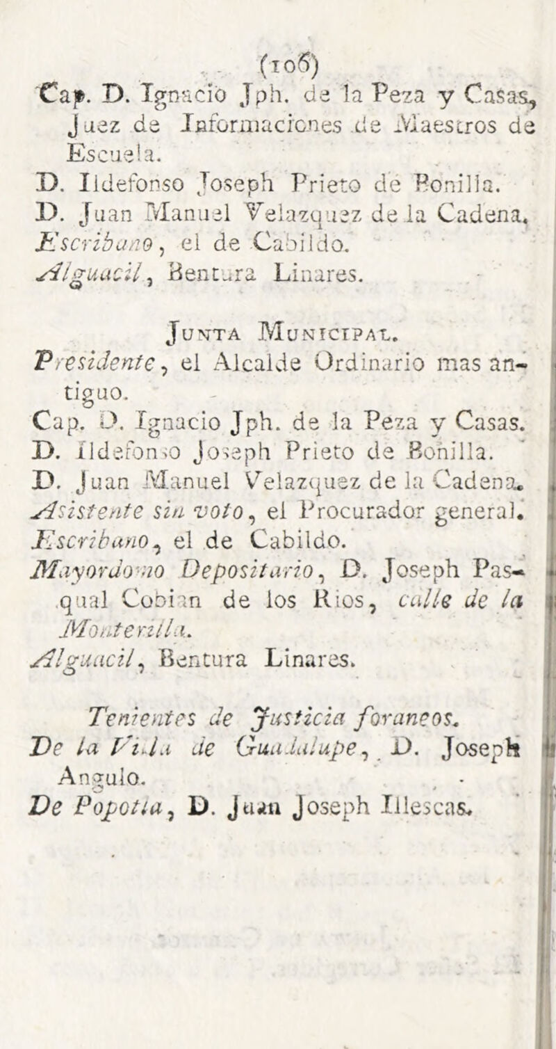 (io6) 'Cap. D. Ignacio Jph. de la Peza y Ca$as, Juez de Jjaformacicnes .de Maescros de Escuela. D. Ildefonso Joseph Prieto de Bonilla. D. Juan Manuel Telazquez de la Cadena, Kscribuno^ el de Cabildo. yiíguacll ^ Bentura Linares. JuN-TA Municipal. ^ Vleúdente^ el Alcalde Ordinario masan- ^ tiguo. - I Cap, O. Ignacio Jph. de -la Peza 3/ Casas. D. íldefon-io Joseph Prieto de .Bonilla. J uan Manuel Celazujuez de lu Cadena, i yísistente ún voio^ el Procurador general.* JuSCfibuyio^ el de Cabildo. T Miiyordo'uo Depositario ^ D. Joseph Pas- • qual Cobian de los Ríos, culis de la i Montenlla.. ' I jrdlg-uacil^ Bentura Linares. Tenientes de Justicia foráneos, i J)e la Tida de Guadalupe,, Ú. JosepH ^ Angulo. , • j; De Popotíu^ D. Juan Joseph Illescas.  j*