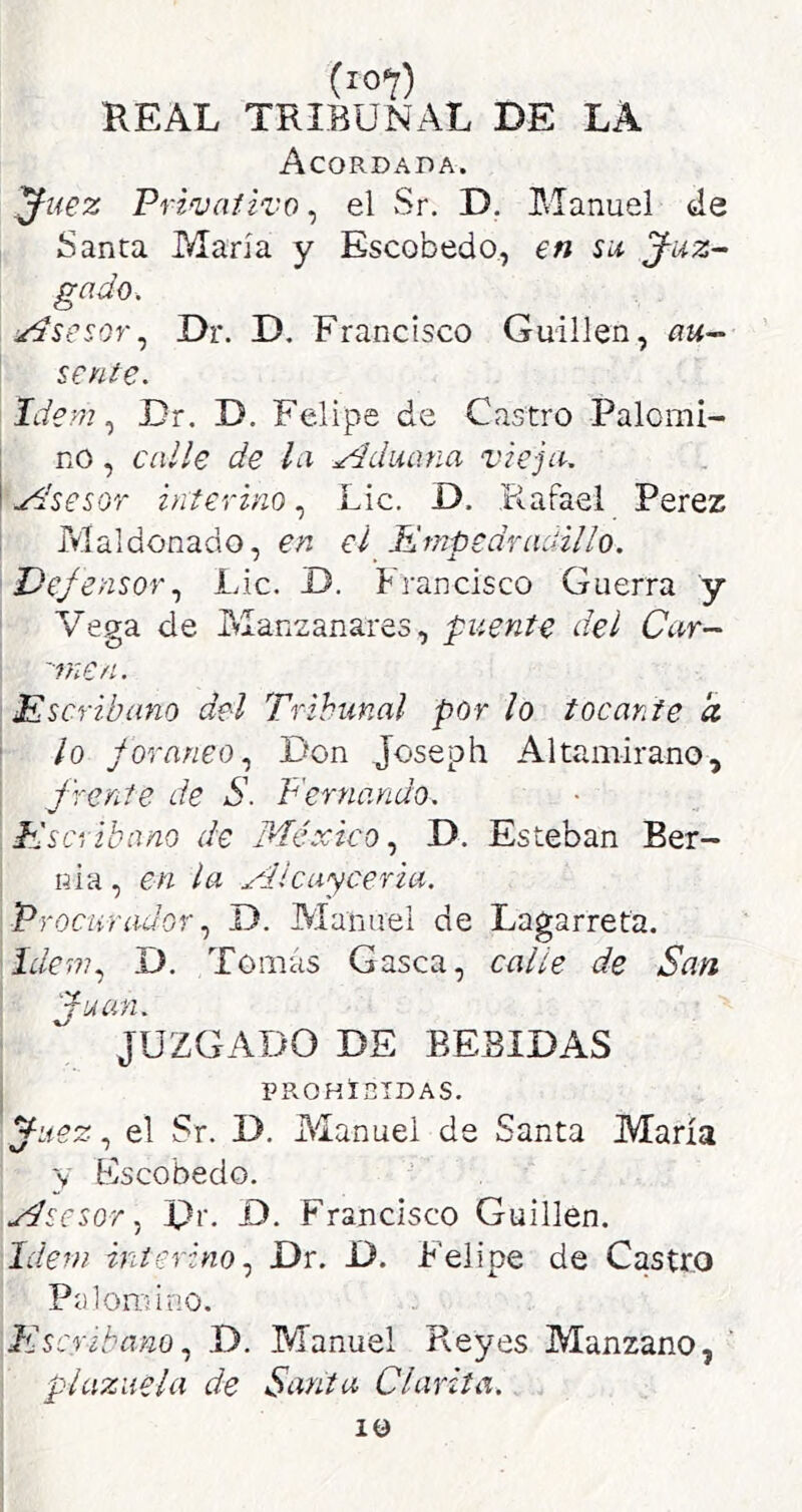 REAL TRIBUNAL DE LA Acordada. ^uez Prinjaiivo, el Sr, D. Manuel de Santa María y Escobedo, en su J-uz- gado. :/dsesQr^ Dr. D. Francisco Guillen, sente. Idem ^ Dr. D. Felipe de Castro Palomi- no , calle de la Aduana vieja. .¿dsesGr interino, Lie. D. Rafael Perez Maldonado, en eí Kmpedrauillo. DefensorLie. D. francisco Guerra y Vega de Manzanares, puente del Car-' 'Trie/l. Escribano del Tribunal por lo tocante a lo foráneo., Don Joseph Altamirano, frente de S. Fernando. Escribano de México, D. Esteban Ber- nia , en la Mlcuyceria. Procurador., D. Manuel de Lagarreta. Idem., D. Tomas Gasea, calle de San fuun. JUZGADO DE BEBIDAS PROHIBIDAS. yuez, el Sr. D. Manuel de Santa María y Eseobedo. Msesor., pr. D. Franeiseo Guillen, Idem interino., Dr. D. Felipe de Castro Palomino. Escribano., D. Manuel Reyes Manzano, plazuela de Santa Clarita. 10