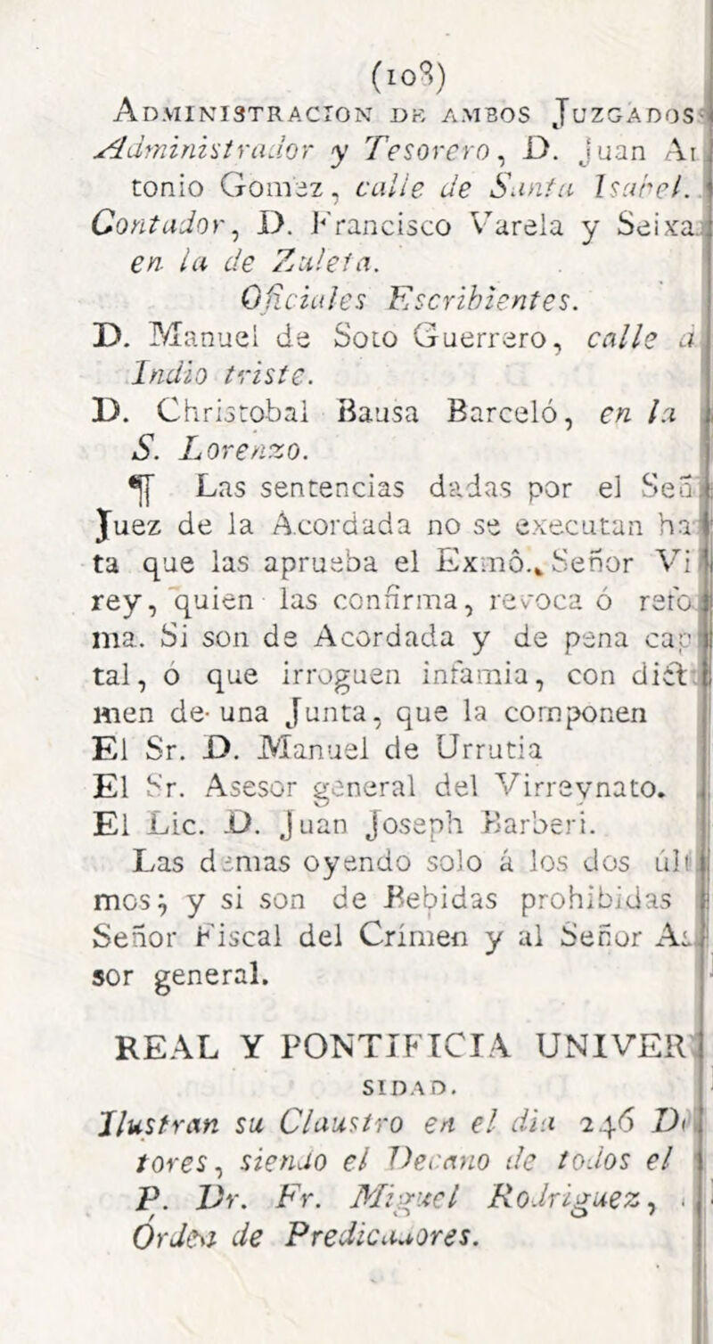 (lo'^O Administración dk ambos Juzgados^! Administrador y Tesorero^ D. Juan Ai. tonio Gom;3z, calle de Santa Isabel.: ContadorI). J-'rancisco Varela y Seixaj en. la de Zuleía. Oíiciales Escribientes. ' D. Manuel de Solo Guerrero, calle á Indio triste. D. Chriotobai Bausa Barceló, en la S. Lorenzo. •jy Las sentencias dadas por el Sen; Juez de la A.cordada no se executan ha) ta que las aprueba el Exmó.» Señor Vi ¡ rey, quien las connrma, rev'oca ó reto: ma. Si son de Acordada y de pena caps tal, ó que irroguen infamia, con diíl men de-una Junta, que la componen El Sr. D. Manuel de Urrutia El Sr. Asesor general del Virrevnato. -¡ El Lie. -Ü. Juan Joseph Karberi. Las demas oyendo solo á los dos Lili.j mos^ y si son de Bebidas prohibidas i Señor Fiscal del Crimen y al Señor AeJ sor general. REAL Y PONTIFICIA UNIVER SIDAD, Ilustran su Claustro en el dia 246 Do rores, sienjo el Vecayio de todos el \ P. JJr. Fr. Miguel Rodríguez . - OrJe^t de Predicaaores.