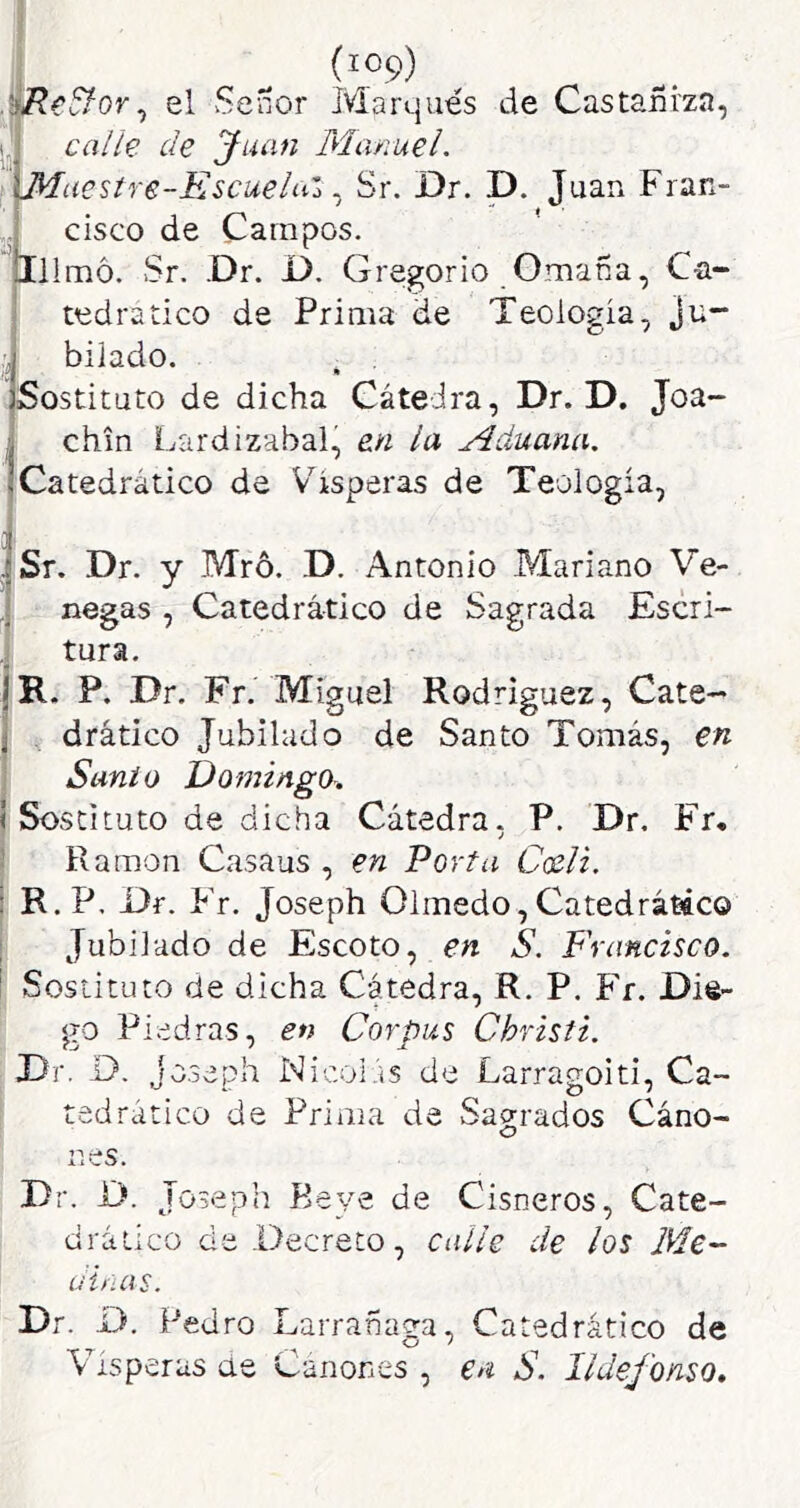 I „ el Señor Marejués de CastaBizn, j caih de Juan Manuel. Muestre-EscueluZ. Sr. Dr. D. Juan Fran- cisco de Campos. 111 mó. Sr. .Dr. D. Gregorio Omafía, Ca- tedrático de Prima de Teología, Ju- bilado. » Sostituto de dicha Cátedra, Dr. D. Joa- chin Lardizabal, en la Aduana. Catedrático de Vísperas de Teología, Sr. Dr. y Mró. D. Antonio Mariano Ve- negas , Catedrático de Sagrada Escri- tura. R. P, Dr. Fr. Miguel Rodríguez, Cate- drático Jubilado de Santo Tomás, en Santo Domingo. I Sostituto de dicha Cátedra. P. Dr, Fr, j ! Ramón Casaus , en Porta Cceli. : R. P. Dr. Fr. Joseph Olmedo,Catedrátáco i Jubilado de Escoto, en S. P'rancisco. \ Sostituto de dicha Cátedra, R. P. Fr. Die- go Piedras, en Corpus Christi. Dr. D. jo.3eph Nicoi.'is de Larragoiti, Ca- tedrático de Prima de Sagrados Cáno- nes. Dr. D. Joseph Beye de Cisneros, Cate- drático de -Decreto, calle de los Me- dinas. Dr. D. Pedro Larrañaga, Catedrático de Vísperas ae Cánones , en S. Ildefonso,