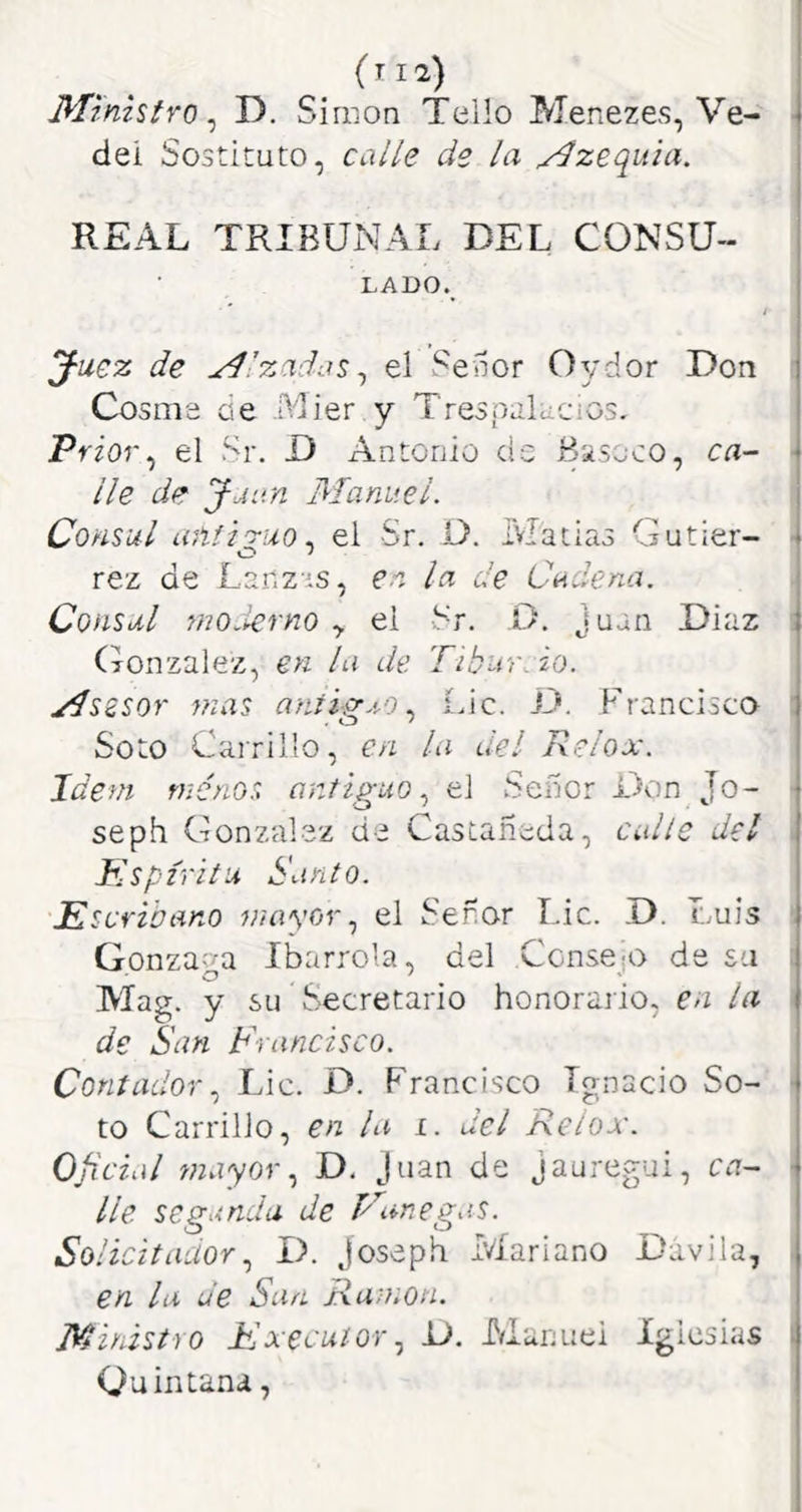 (ti2) Ministro^ D, Simón Tollo Menezes, Ve- de! Sostituto, calle de la ^zequia. REAL TRIBUNAL DEL CONSU- LADO. J-uez de Alzadas ^ el Selior Oydor Don Cosme de .Mier y Trespalucios. Prior^ el Sr. D Antonio cis Biseco, ca^ lie de Jjun Manuel. Cónsul uñfi'riio, el Sr. O. Matías Gutier- O ' rez de Lar.z is, en la de Cadena. Cónsul moderno y el Sr. D. Juan Díaz (Mnzalez, en la de Tibur.io. Mszsor mas aníip-.t-oÍJc. JJ. Francisca Soto Cairillo, en la del Relox. Idem rnénos antiguo^ el Señor Don Jo- seph González de Castañeda, calle del idspirita Santo. Escribano mayorel Señor Lie. D. Luis Gonzaga Ibarrola, del Consejo de sa Mag. y su Secretario honorario, en la de San Francisco. ContadorLie. D. Francisco Ignacio So- to Carrillo, en la i. del Relox. Oficial wayor, D. Juan de jauregui, ca- lle segunda de íAmegas. Solicitador^ I>. Joseph Mariano Dávila, en la de San Ramón. Ministro Execuíor., D. Manuel iglesias Quintana,