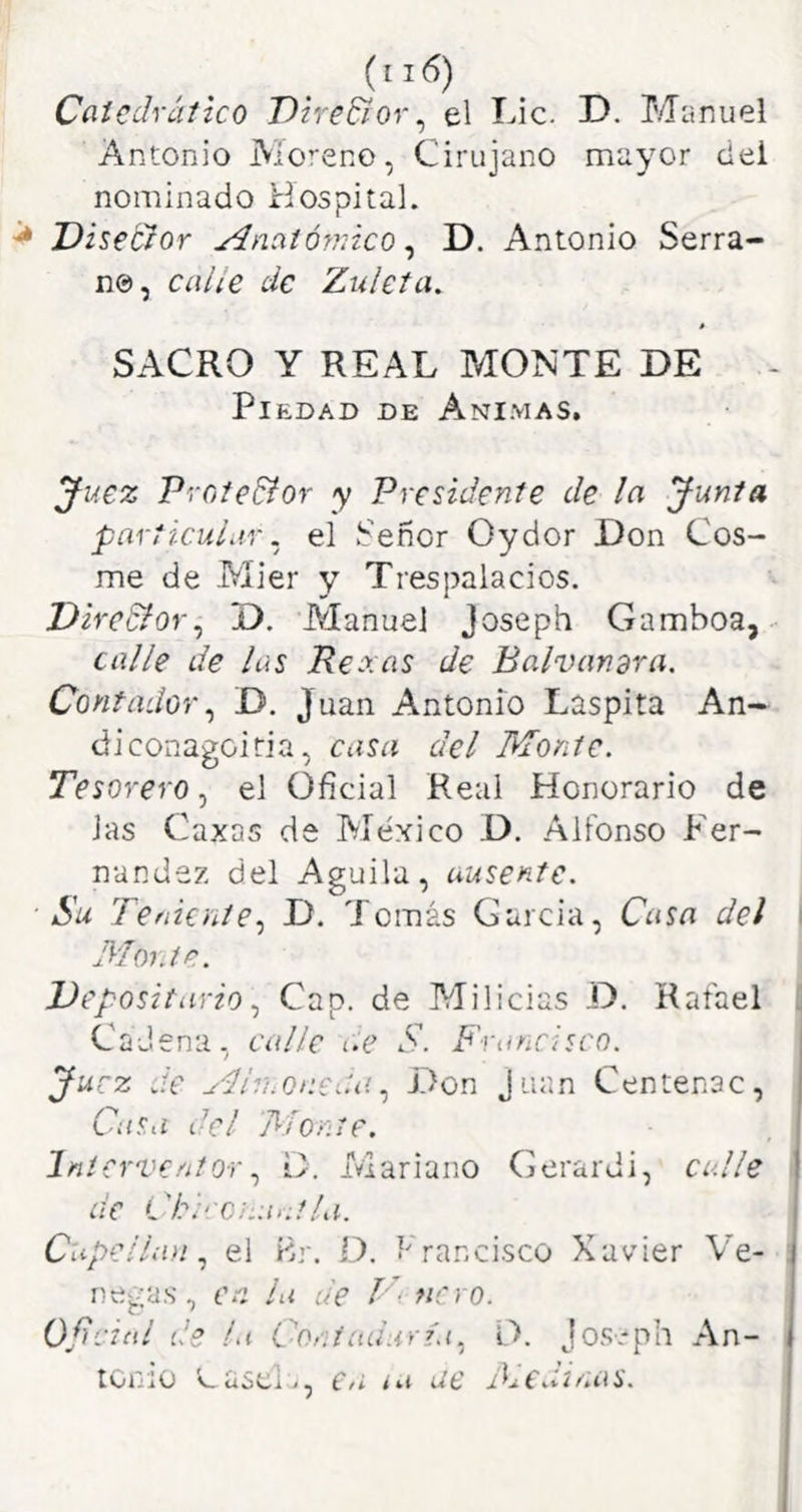 Ccitedrctíico Dire&or^ el Lie. D. Manuel Antonio Aloreno, Cirujano mayor del nominado Hospital. ^ Disector Anatómico ^ D. Antonio Serra- no, calle de Zideta. SACRO Y REAL MONTE DE - Piedad de Ani.mas, ^uez Profe&or y Presidente de la Junta particular. el Señor Oydor Don Cos- me de Mier y Trespalacios. Diredfor^ D. Manuel joseph Gamboa,^ calle de las Reaas de Balvandra. Contador^ D. Juan Antonio Laspita An- diconagoiria, casa del Monte. Tesorero.^ el Oficial Real Honorario de las Caxas de Tvíéxico D. Alfonso Fer- nandez del Aguila, ausente. ■Su Teniente.^ D. Tomás García, Casa del Monte. ^Depositario Cap. de Milicias D. Rafael Cadena, calle c.e S. Francisco. Juez de Ar/hOnCíUiDon Juan Centenac, Casa del 'Monte. InterventorD. Mariano Gerardi, calle de Cl\-‘ C;:a>;t/a. Capellán.^ el Br. O. f'rancisco Xavier Ve- negas , en la de V- ñero. Odcinl de la Contaduría.^ O. Jo.s-ph An- tonio v_ uSCi <, C/i <ue tinas.