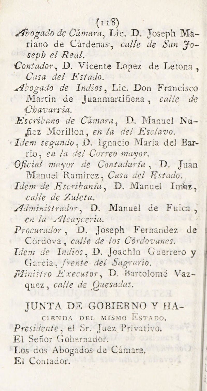 ^Ahogado de Camaya^ Lie, D. Joseph Ma- riano de Cárdenas, Cidíe de San yo- sepb el Real. Contador^ D. Vicente López de Letona , Casa del Estado. Abogado de Indios., Lie. Don Francisco Martin de Juanmartiñena , calle de Obavarria. Esc'ñbano de Cámara., D. Flanuel Nu- Jñez Morillon, en la del Esclavo. • Idem segundo, D. Ignacio María dei Bar- rio, en la del Correo mayor. Oficial mayor de Contaduría , D. Juan Manuel Ramirez, Casa del Estado. Idem de Escribanía., i). Manuel Iiiikz, calle de Zuleta. Administrador., D, Manuel de Fuica , en la Aicayeeria. Procurador , .D. Joseph Fernandez de Córdova , calle de los Córdovanes. Idem de Indios., D. Joachin Guerrero y G arela, fren te del S agí-a ri o. Ministro Executor., D. Bartolomé Váz- quez, calle de Quesadas. JUNTA DE GOBIERNO Y UA- CIEKDA DEL MISMO FsTADO. Presidenteel Mr. Juez Privativo. El Señor Gobernador. Los dos Abogados de Cámara, El Contador.