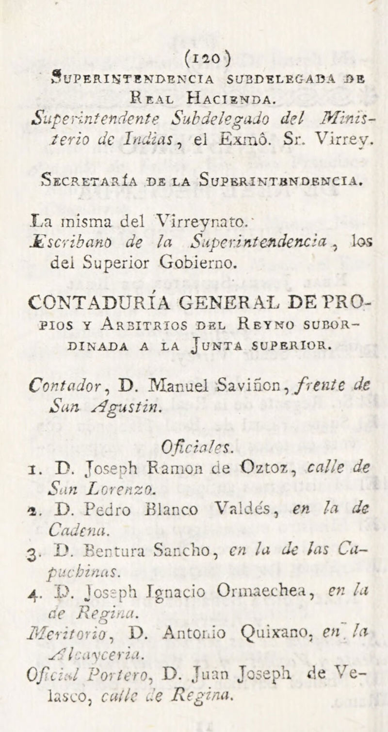 Superintendencia subdelegada de Real Hacienda. Superintendente Subdelegado del Minis- terio de Indias, el Exmo. Sr. Virrey. >Secretaría de la Superintendencia. La misma del Virreynato.' HscribanO de la Superintendencia, los dei Superior Gobierno. CONTADURÍA GENERAL DE PRO- pios Y Arbitrios del Reyno subor- dinada A LA Junta superior. Contador^ D. Manuel Saviñon,/ien/e de San Agustin. Oficióles. 1. D. Joseph Ramón de Oztoz, calle de San Lorenzo. a. D. Pedro Planeo Valde's, en la de Cadena. 3. D. Rentura Sancho, en la de ¡as Ca- puchinas. 4, D. jossph Ignacio Ormaechea, en la üe Regina. Meritorio^ D. Antonio Quixano, , Ai A Icayceria. Oficial Portero^ D. Juan Joseph de Ve- lasco, calle de Regina.