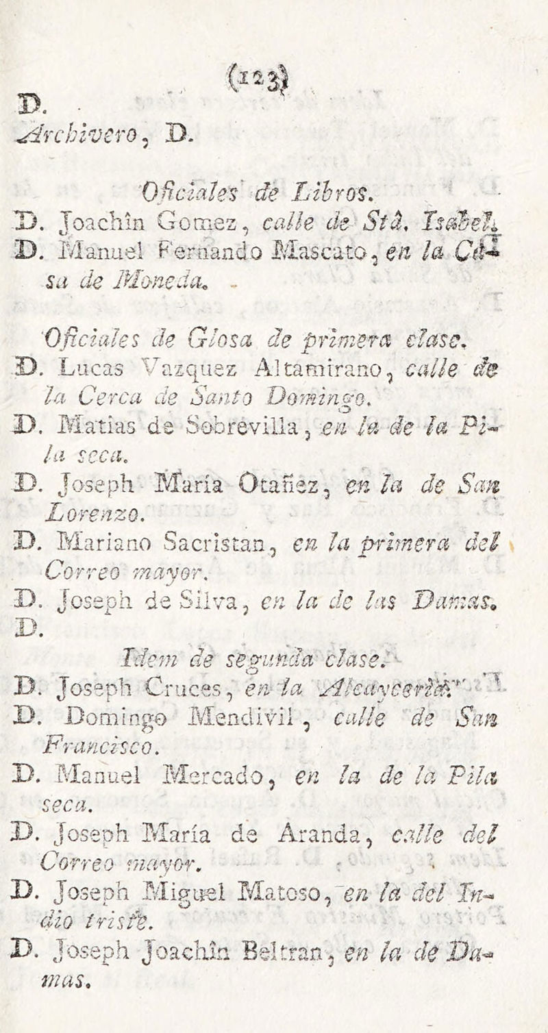 ü. Archivero ^ D. O^ciatef de Libros. D. Toachin Gómez, calle de Std, Isdbelí - 'T D. IVlanuel Fernando Mascato, en Cé-^ Sil de Moneda^ - Oficiales de Glosa de primefa clase. D, Lucas Vázquez Altamirano, calle de la Cerca de Sanio Domingo. D. Ma'tias de Sobre villa, en la de ¡a Pi- la seca. D. Joseph María Otafiez, en la de San Lorenzo. D. Mariano Sacristán, en la primefa del Correo mayor. D. Joseph de Silva, en la de las Damas, D. Ide^n de se o-unda clase.' - D. joseph Cruces, em la Ahaycefi'éd'■ -■ D. Domingo Mendivü , calle de San Francisco. Jd. Manuel Mercado, en la de la Pila seca. D. Joseph María da Aranda, c.dle del Correo mayor. : D. Joseph MigLiel Matoso,¡a del Tn^- dio triste. D. Joseph Joachin Baltranj en ¡a de Va^ mas.