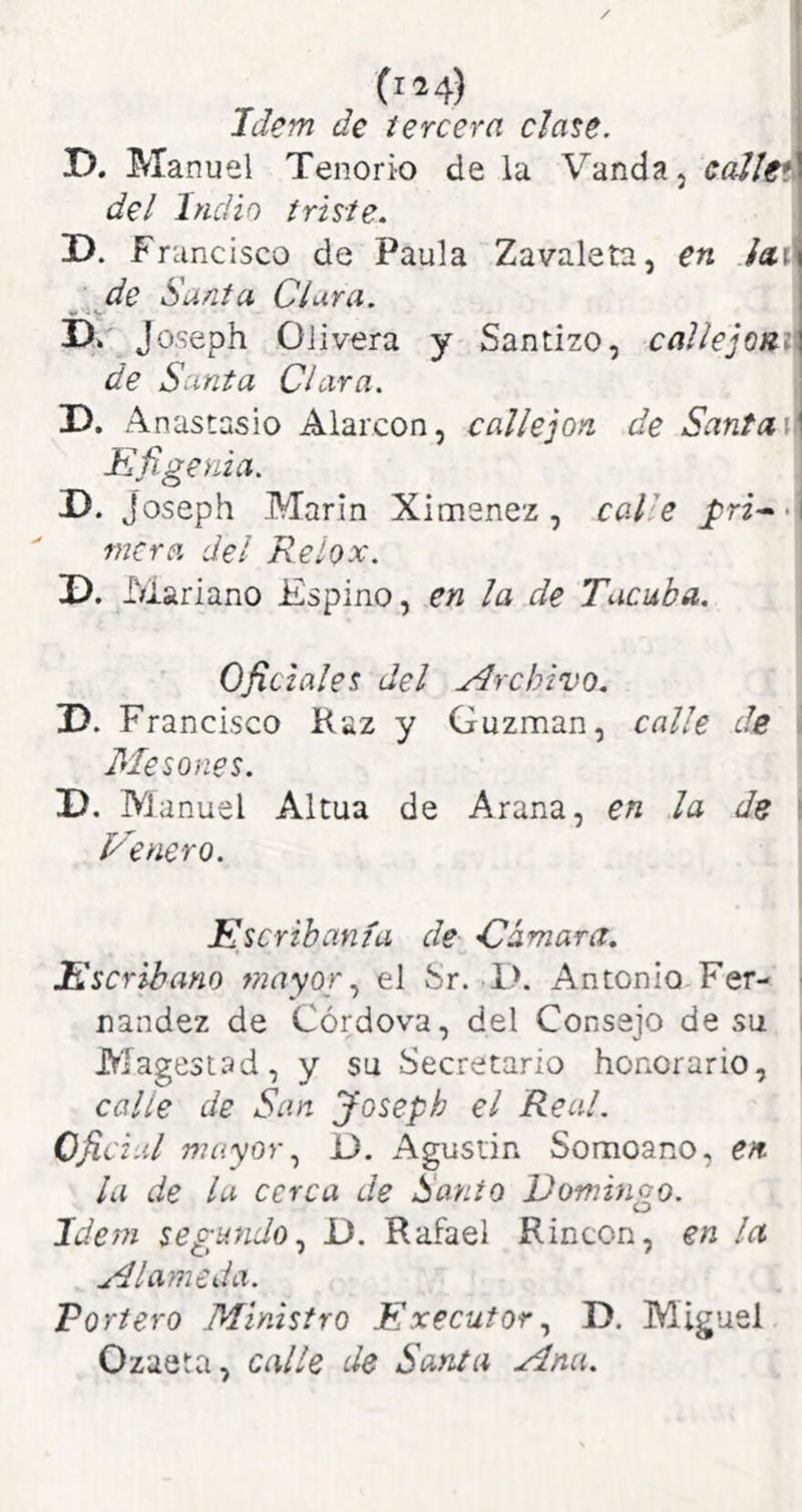 Idem de tercera date. r>. Manuel Tenorio de la Vanda, eaJlgi del Indio triste. D. Francisco de Paula Zavaleta, en iail de Sunta Clura. Jo.seph Olivera y Santizo, callejomi de Santa Clara. T>. Anastasio Alarcon, callejón de Santa\\ Kñgenia. D. joseph Marín Ximenez, calle pri^< mera del Relox. D. Mariano Espino, en la de Tacaba. \ Oficiales del Archivo. D. Francisco Haz y Guzman, calle de i Mesones. D. M anuel Altua de Arana, en la de i Genero. Escribanía de -Cámara. Escribano mayorel fer. 1>. Antonio Fer- i nandez de Córdova, del Consejo de su i Magesuad, y su Secretario honorario, i calle de San Joseph el Real. Oficial mayor 13. Agustín Somoano, en. la de la cerca de Sanio Domingo. Idem segundo.^ D. Rafael Rincón, en la Alameda. Portero Ministro Execufor., D. Miguel Ozaeta, calle de Santa Ana.