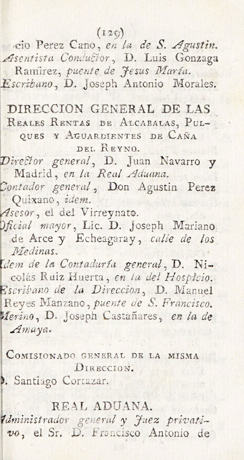 (119) cío Perez Cano, e^i la de S. Agusthu .Asentista Condudlor^ D. Luis Gonzaga Ramírez, pueníe de J-esus María, ^^KY.ibanoD. Joseph Antonio Bíorales. I DIRECCION GENERAL DE LAS ' Reales Rentas be Alcabalas, Pul- ' QUES Y A-GUARDIENTES DE CaÑA i DEL ReYNO. ^heBof general^ D. Juan Navarro y Madrid, en la Real Aduana. 'Contador generalDon Agustín Perez Quixano, idem, ylsesor.) ei dei Virrey nato. Oficial mayorLie. D. joseph Blarlano ‘ -de Arce y Echeagaray, calle de los í Medinas, llem de la Contaduría general D. Ni- colás Ruiz Huerta, en la del Hospicio. Escribano de la Dirección.^ D. iVlanuel Reyes Blanzano, de S. Francisco. MerinoD. joseph Castañares, en la de A ni aya. f Comisionado general de la misma t Dirección. REA,T> ADUANA. administrador general y Juez prívatH ' íiD, el Sr, D. Francisco Antomo de