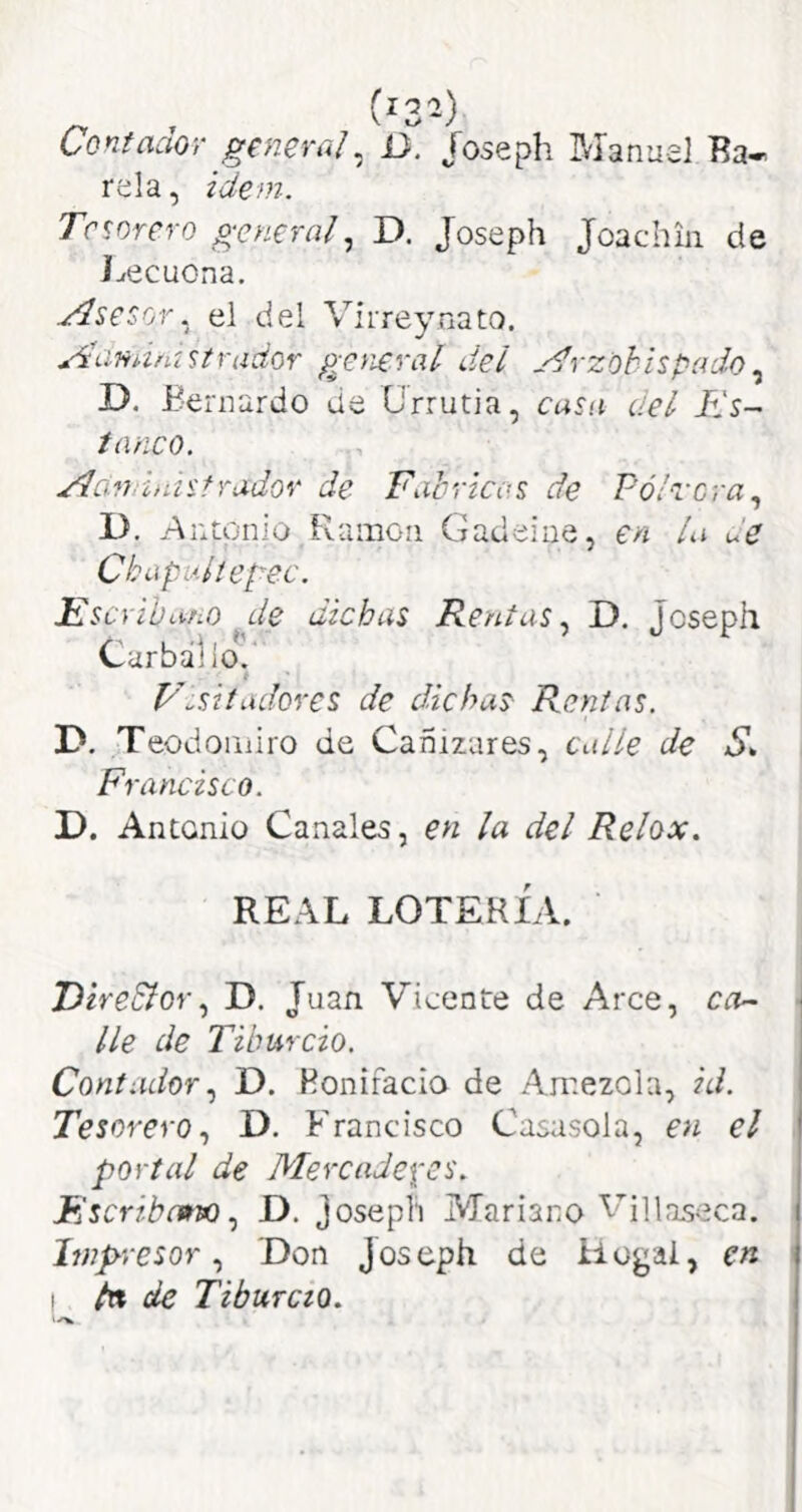 Contador general^ U. foseph Manuel Ba- rcia , ¿dem. Tesorero general^ D. Joseph Joachin de J^ecuona. Asesor, el del Virreynato. Aanamstrador general dei j^rzohispado^ D, Bernardo de Ürrutia, casa del Tls-^ tñiico. Aondenisfrador de Fabricas de Pólvora^ D. Antonio Ramón Gadeine, en la de Chapultegec. Fserihano de dichas Rentas^ D. Joseph Carbállo.' f F^sitadores de dichas Rentas. D. Teodondro de Cañizares, calle de Francisco. D, Antonio Canales, en la del Relox. REAL LOTERÍA. Dire&orD. Juan Vicente de Arce, ca^ lie de Tiburcio. Contador D. Bonifacio de Amezola, id. Tesorero^ D. Bhancisco Casasola, en el portal de Mercadexes. MscribcwvoD. josepli Mariano VíHaseca. Impresor., 'Don Joseph de iiogai, en ! tn de Tiburcio.