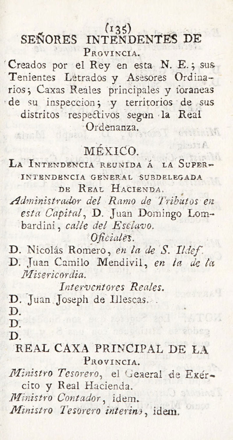 SEÑORES INTENDENTES DE Provincia. 'Creados por el Rey en esta N. E.; sus Tenientes Letrados y Asesores Ordina- rios^ Caxas Reales principales y foráneas de su inspección^ y territorios de sus distritos respe£tivos se^n - la Real Ordenanza. MÉXICO. La Intendencia reunida Á la Supera INTENDENCIA GENERAL SUBDELEGADA DE Real Hacienda. / Administrador del Ramo de Tributos en esta Capital^ D. Juan Domingo Lom- bardini, calle del Esclavo. Oficiales. D. Nicolás Romero, en la de S. lldef. D. Juan Camilo Mendivil, en la de la Misericordia. Interventores Reales. D. Juan Joseph de Illescas. . D. D. D. REAL CAXA PRINCIPAL DE LA Provincia. Ministro Tesoreroel Ceaerai de Exér^ cito y Real Hacienda. Ministro Contador.^ ídem. Ministro Tesorero interinoidem.