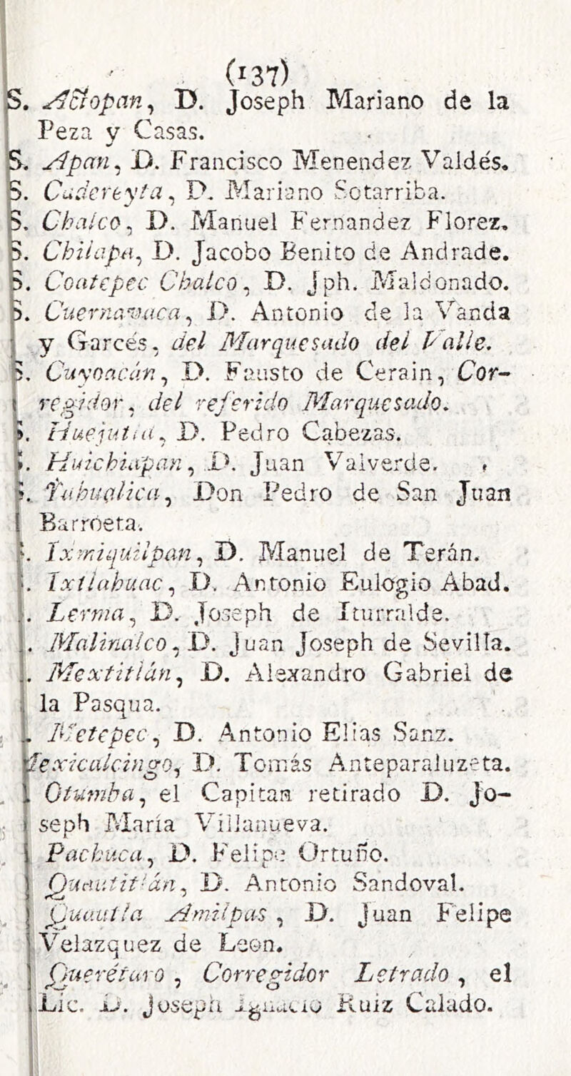 1 1 ' (i37) S. estopan ^ D. Joseph Mariano de la I Peza y Casas. S. Apan^ D. Francisco Menendez Valdés. p. Cudereyia ^ D, Mariano Sotarriba. p. Cbaíco^ I), Manuel Fernandez Florez, S. ChiíapH^ D. Jacobo Benito de Andrade. D. Coatepec Chalco^ D. jph. Maldonado. Cueryianutca^ i>. Antonio de la Vanda j y Garcés, del Marquesado del Palie, Cu\'oacán,, D. Fausto de Cerain, Cor- i regidor, del referido Marquesado, f, Iduejuíiíí, D. Pedro Cabezas. K Huichiapan,, D. Juan Valverde. » í. Tahuolica Don Pedro de San Juan Barróeta. ^ lxrr,i¿iuupan,, T). Manuel de Terán. ^ íxtiabuac,, D. Antonio Eulogio Abad. Lerma,^ D. Joseph de Iturralde. . Malinaico.fD. Juan Joseph de Sevilla. , Mextitián D. Alexandro Gabriel de . la Pasqua. . . M'etepec,^ D. Antonio Elias Sanz. íexicalchigo^ D. Tomás Anteparaluzeta. , , Otumha,^ el Capitán retirado D. Jo- seph Alaria Vílianueva. PachacaD. Felipe Ortuíro. pucuiiit'án^ D. Antonio Sandoval. {juuuíla Mmiipíis , D. Juan Felipe • Velazquez de León. Oueréturo , Correp-idor Letrado , el