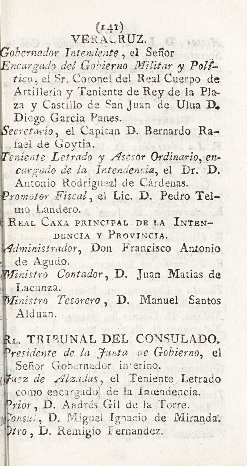 VEilA.,.RUZ. Gobernador Intendente, el Señor \Rnci\rgado- del Gobierno Militar y Poli-- tico^ ei Sr. Coronel del Real Cuerpo de Artillería y Teniente de Rey de la Pla- za y Castillo de San Juan de Ulua Diego García Panes. Secretario^ el Capitán D. Bernardo Ra- . fael de Goytia. Teniente Letrado y Msctor Ordinario^ en~ cafiyado de la Intendencia^ el Dr. D. Antonio Rodrigiiezl de Cárdenas. promotor Fiscal^ ol Lie. D. Pedro Tel- mo Landero. RtAL Caxa principal de la Inten- DtiNciA Y Provincia. rídminisirador^ Don Francisco Anionio de Agudo. ^¡Ministro Contador^ D. Juan Matías da 1 Lacunza. ^inisfro Tesorero, D. Manuel Santos I, ^ Alduan. flL. TRT'^DNAL DEL CONSULADO* presidente de la Junta ce Gobierno^ el I Señor Gobernador interino. iJutz de Mlzaias ^ el Teniente Letrado II como encargado: de la íncendencia. Prior, D. Andrés Gil de la Torre. ijwoz'síí.:, D, Miguel Ignacio de Miranda', piro , D. Reiiilgio i: ernandez.