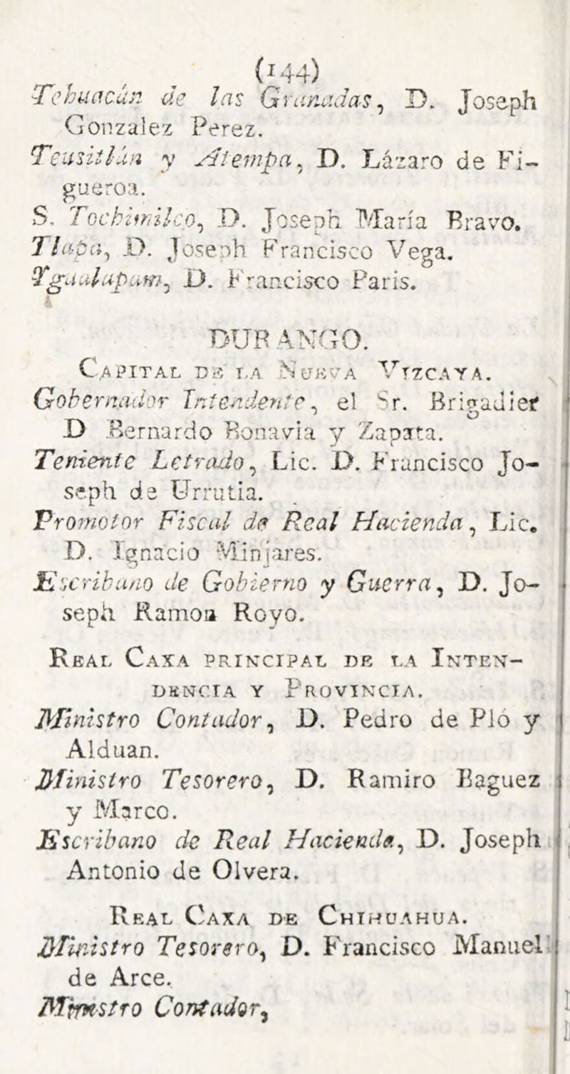 TchtíúC-uP. de las Qvañadas ^ D. Joseph González Perez. Teimiláa y Atempa. D. Lázaro de P^i- gueroa. S. Toch'¿*r¡ilco^ D. Joseph María Pravo. Tlapa^ i). Joseph Francisco Vega. Tga.dupum^ D. Francisco París. i DUR Xyd'iO. Capital dí? la Nokva Vizcaya. Gobernaíi'jr Inteaalen^e. el Sr. Bri^adief D Bernardo Konavia y Zapata. Teniente Letrado^ Lie. D. Francisco Jo- se.ph de ürrulia. Promotor Fiscal de Real Hacienda, Lie. D. Ignacio Minjares. ílscriha/io de Gobierno y Guerra^ D. Jo- sepii Ramoa Royo. Real Caxa prikcipal de la Inten- dencia Y Provincia. Ministro Contador ^ D. Pedro de Pió y Alduan. Jdíinistro Tesorero^ D. Ramiro Eaguez y Marco. Escribano de Real Haciende.^ D. Joseph Antonio de Olvera. Real Caxa de Chihuahua. Ministro Tesorero^ D. P'rancisco Manuel', de Arce. Mhxstfo Contador^