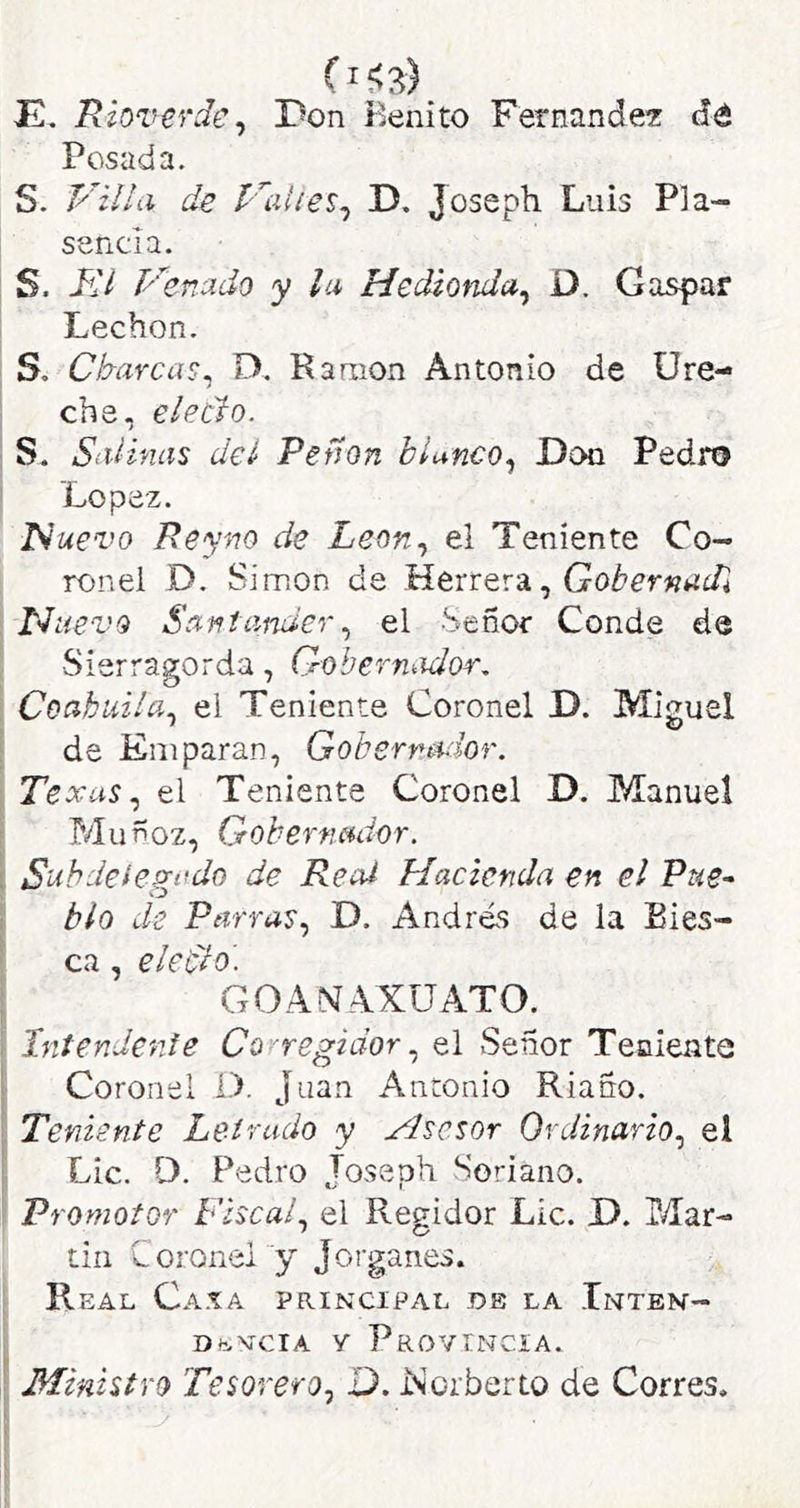 JE, Riovevde^ Pon Benito Fernandez dé Posada. S. P’illa de D. Joseph Luis Pla- sencia. S. Kl P' 'entido y la Hedionda^ ü. Gaspar Lechon. S. Charcas^ D. Ramón Antonio de üre- che, electo. S. Siilínas del Peñón blanco.^ Pon Pedro López. ISuei'o Reyno de Leon.¡ el Teniente Co- ronel D. Simón de Herrera, Nuevo Santamerel Señor Conde de Sierragorda, Gobermidor. Coabui/a.^ el Teniente Coronel D. Miguel de Emparan, Gobernador. Texas el Teniente Coronel D. Manuel P/Iuñoz, Gobernador. Suhdeie^ndú de Real Hacienda en el Pue-^ blo de Parras., D. Andrés de la Eies- ca, eledlo- GOAMAXÜATO. Intendente Corregidor., el Señor Teniente Coronel O. Juan Antonio Riaño. Teniente Letrado y Hsesor Ordinario., el Lie. D. Pedro Joseph Soriano. Promotor Fiscal, el Regidor Lie. P. Mar- tin Coronel y Jorganes. R EAL CaXA principal OB LA InTBN- Dfc,vciA y Provincia. Ministro Tesorero, D. Eorberto de Corres,