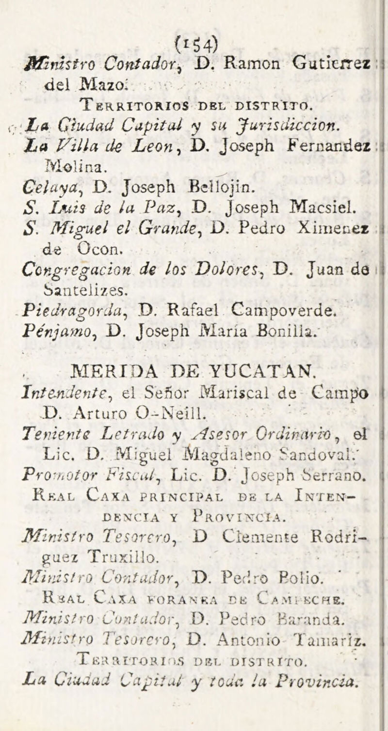 (í54) Ministro Contador^ D. Ramón Gutleirez:( del Mazo' Territorios del distrito. ‘ha Ciudad Capital y su Jurisdicción. La Villa de Leon.¡ D, Joseph Fernandez.! Molina. ^ Celaya.^ D. Joseph Bellojin. S. Luis de la Paz.¡ D. Joseph Macsiel. S. Miguel el Grande., D. Pedro Xiinenez i de Ocon. Congregación de los Dolores., D. Juan da ; Saiitelizes. Piedragorda., D. Rafael Campoverde. Pénjamo., D. Joseph María Bonilla. HERIDA DE YUCATAN. Inteufidente, el Señor Mariscal de Campo ' .D. Arturo 0-Neíll. ■ ' Teniente Letrado y Asesor Ordinario, el Lie. D. Miguel Magdaleno Sandoval.' Promotor Fiscal., Lie. D. Joseph Serrano. ( Rkal Caxa principal dk la Inten- dencia Y Provincia. Mir.'tsiro Tesorero, D Clemente Rodri- ■ guez Truxillo. Ministro Cordudor, D. Pedro Polio. Rüal Caía voranka de Camíkche. Ministro Cuníudor, D. Pedro Ba’-anda. Ministro Tesorero, D. Antonio Tamariz. TeR aiTORlA.S DEL DISTRITO, La CiUráaJ Capital y toda la Provincia.