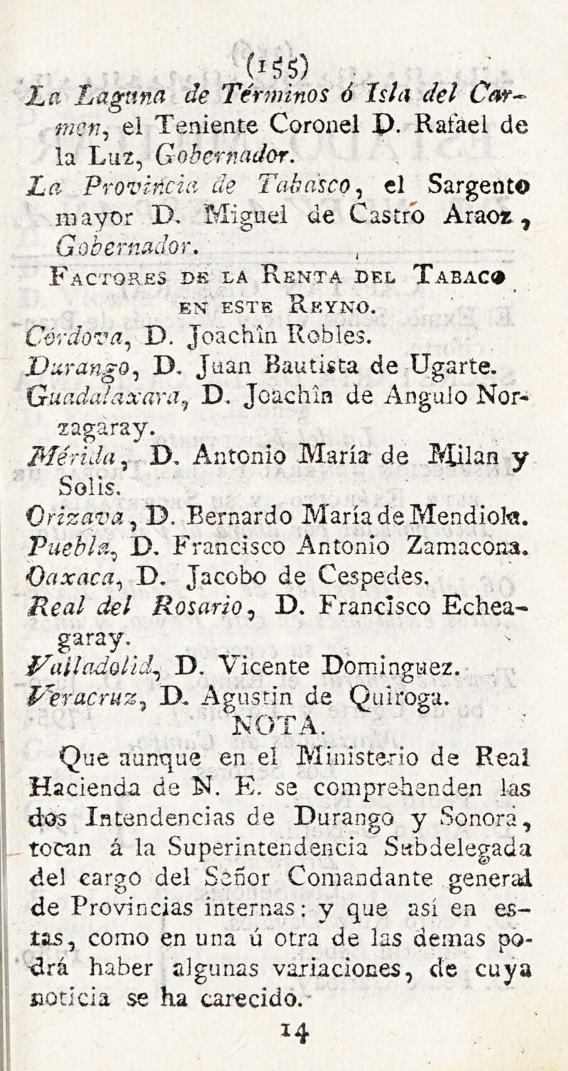 Xíí Laguna de Tér7?iinos ó Isla del Car-^ nicn^ el Teniente Coronel X). Rafael de la Lu2, Gobernador. La Provincia de Tabasco.^ el Sargento mayor D. Miguel de Castro Araoí, Gobernador. , Factores ds la Renta del Tabaco EN ESTE ReYNO. Córdova.¡ D. Joachin Robles. Vurango., D, Juan Bautista de ligarte. Guadalaxara^ D. Joachin de Angulo Nor- zagaray. Mérida.^ D. Antonio María de Milán y Solis. Orizava.^ D. Bernardo María de Mendiol«. Puebla^ D. Francisco Antonio Zamacona. Oaxaca.) D. Jacobo de Céspedes, Real del Rosario ^ D. Francisco Echea- garay. f^alladoUd.^ D. Vicente Dominguez. l^bracrtíz.) D. Agustín de Quirogu. NOTA. Que aunque en el Ministerio de Reai Hacienda de N. FI. se comprelienden las dos Intendencias de Durango y Sonora, tocan á la Superintendencia Subdelegada del earso del Señor Comandante nenerad O o de Provincias internas: y que así en es- tas, como en una ú otra de las demás po- drá haber algunas variaciones, de cuya noticia se ha carecido.- 14