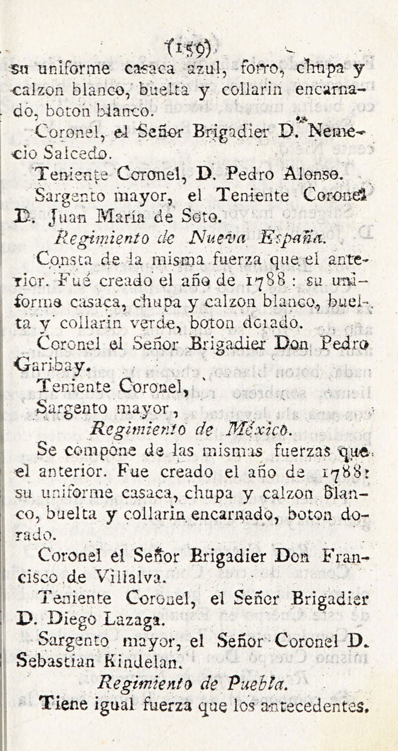 sn uniforme ca-paca azul, forro, cimpa y ■calzón blanco,' buelta y collarín encarna- . do, botoh blanco. Coronel, el iSeaor Brigadier D. Neme- i cío Salcedo. Terrierite Coronel, D. Pedro Alonso, Sargento mayor, el Teniente Coronei D-. Juan Maria de Soto. liegimiento de Nueva Empana. . Consta de la misma fuerza que. el ante- Ticr. Fuá creado el año de 1788 : su uni- forme casaca, chupa y calzón blanco, buei-, i ta y'collarín verde, boton dciado. Coronel el Señor Brigadier Don Pedro 1 Curibay. ^ Teniente Coronel, ^ Sargento mayor, Regimienío de Méxicó. Se compone de las mismas fuerzas 'que. ¡ el anterior. Fue creado el año de 1788: su uniforme casaca, chupa y calzón &lan- co, buelta y collarin. encarnado, boton do- rado. Coronel el Señor Brigadier Don Fran- ■ cisco .de Villalva. I Teniente Coronel, el Señor Brigadier D. Diego Lazaga. Sargento mayor, el Señor Coronel D. Sebastian KinJelan. Regimiento de Puehta. I Tiene igual fuerza que los a-ntecedentes.
