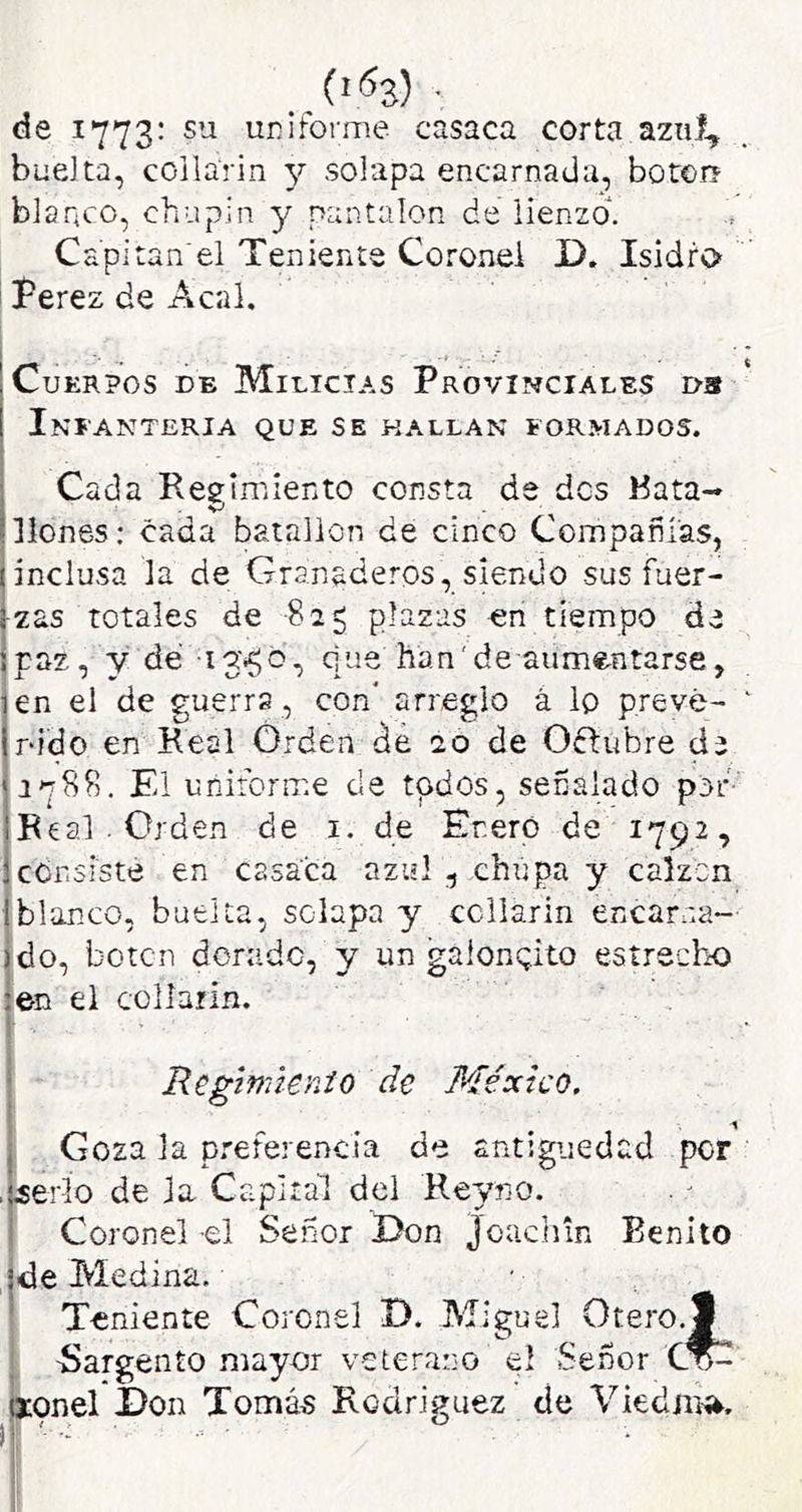 de 1773: su uniforme casaca corta azul, buelta, coilarin 3^ solapa encarnada, botorí blanco, chupín y pantalón de lienzo. Capí tan'el Teniente Coronel D. Isidro íerez de Acal. Cuerpos de Milicias Provinciales ds Infantería que se hallan formados. Cada Regimiento consta de des Kata- llenes; cada batallón de cinco Compañías, inclusa la de Granaderos, siendo sus fuer- zas totales de -825 plazas en tiempo de Ipaz, y de que han'de aumentarse, en el de guerra, con* arreglo á lo prevé- nido en Real Orden de 20 de Oftubre de ip88. El uniforme de todos, señalado por- Real . Orden de i. de Eneró de 1792, censisté en casaca azul , chupa y calzcn Iblanco, buelta, solapa y ccllarin encarna- ido, boten dorado, y un galonqito estrecho en el collarín. Regmienio de México, Goza la preferencia de antigüedad por .(¿erlo de la Capital del Reyno. I Coronel -el Señor Don joaciñn Benito de Medina. Teniente Coronel D. Miguel Otero.^ -Sargento mayor veterano el Señor ^onel I)on Tomás Rodríguez cíe Viedjití^.