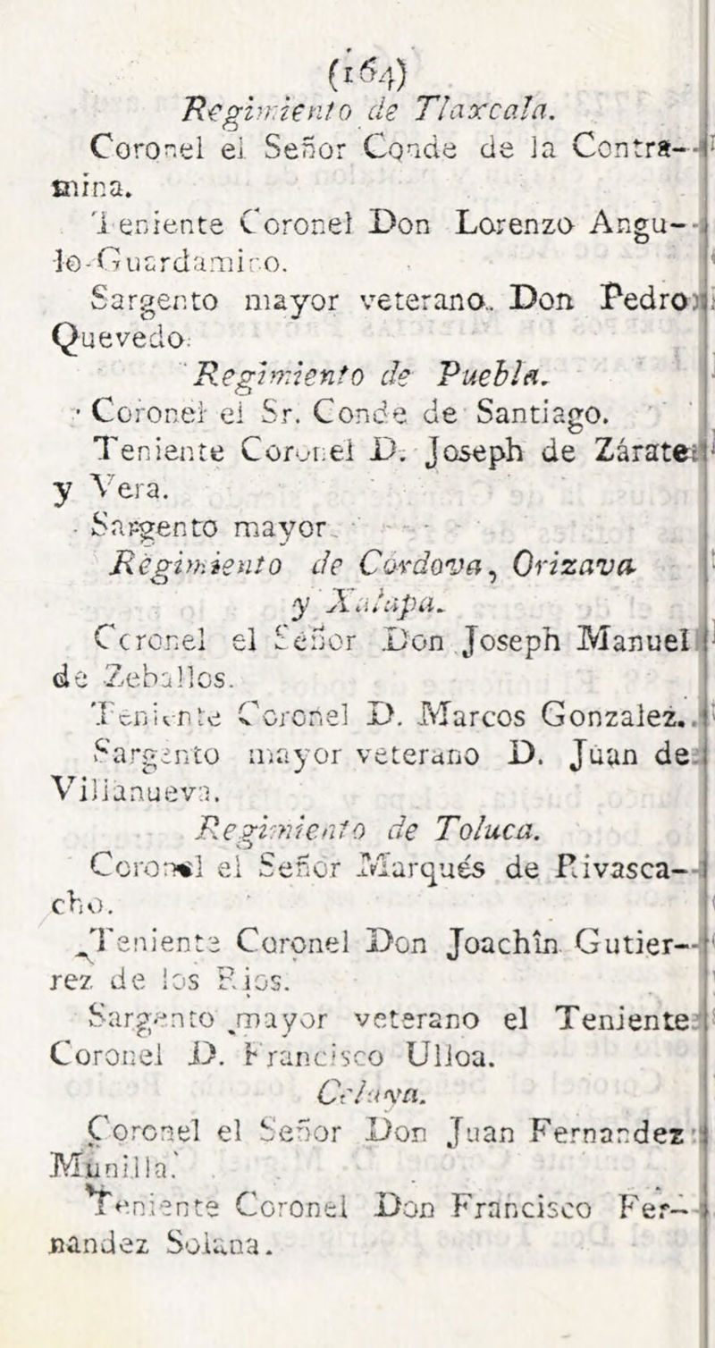 (ifi.;) T(^ghr.knto de Tlaxcala. Coronel ei Señor Conde de la Contra--!* mina. 1 eniente Coronel Don Lorenzo Angu--- lo-Guardamiro. ’ Sargento mayor veterano,. Don Pedro311 Quevedo. Reghrdento de Puebla, ■ Coronel' el Sr. Conde de Santiago. Teniente Coronel D; Joseph de Záratetl' y Vera. Sargento mayor Regvhiento de Ca^dova^ Orizava- d y ÁíiiUpíi^ Ccrcnel el Señor .Don Joseph Manuell^ de -Zebúlies. Teniente C^crcnel D. Marcos González..!' v^'argdnto iiiayor veterano D. Juan de;. Vilianueva. Regi.mealo de Toluca. CcroíTiil el Señor Marqués de Rivasca-- cho. i ^Tenienfe Coronel Don Joachln Gutier--< rez de los Ríos. ' Sargento ayor veterano el TenienteD Coronel D. r rano i seo Ulioa. í Cr/uva. Coronel el Señor Don Juan Fernandez'I Munilla. teniente Coronel Don Francisco Fe.*- ! nandez Solana.