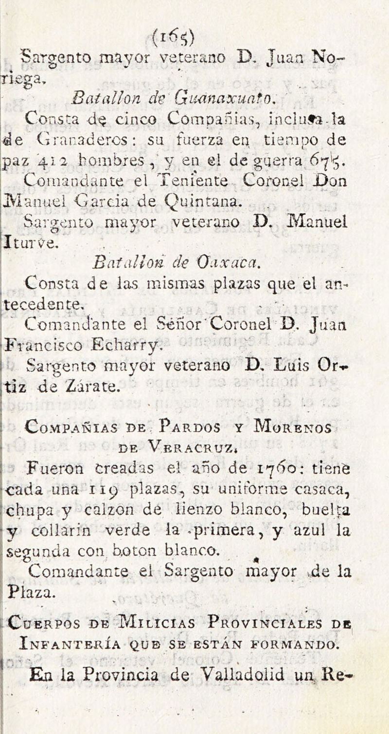 Sargento mayor veterano D, Juan No- TÍ.ega, Batallón de Gumaxuafo, Consta cinco Compañías, inclufa.la Granaderos; su fuerza en tiempo de paz 412 hombres y en ei de guerra 6y'^. Comandante el Teniente Coronel JDon liManuel García de Quintana. Sargento mayor veterano D. Manuel I tur Ve. Batallón de Oaxaca. Consta de las mismas plazas que el an- tecedente, - ' Comandante el Sénor'Coronel D. Juan Francisco Echarry. Sargento mayor veterano D. Luis Or-.- taz de Zarate. Compañías be Pardos y Morenos DE Veracruz» Fueron oreadas el año de iy6o: tienO ■cada una 119 plazas, su uniforme casaca, chupa y calzón de lienzo blanco, bueka y collarín verde la -primera, y azul la segunda con hoton blanco. ^ Comandante ei Sargento mayor tde la Plaza. íCüERPOs DE Milicias Provinciales de Infantería que se están formando. En la Provincia de Valladolid un Ke-