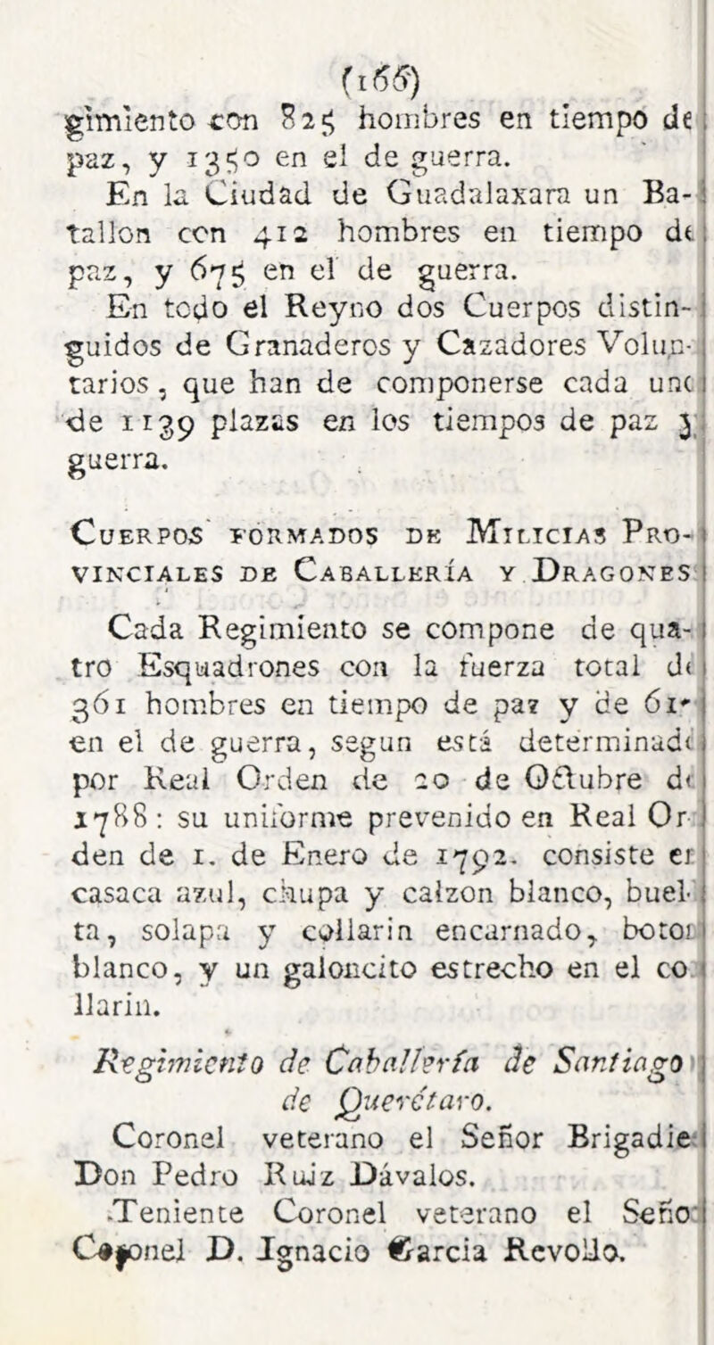 ¡gimiento hombres en tiempo de paz, y 13?;o en el de guerra. En la Ciudad de Guadalaxara un Ba-i tallón con 412 hombres en tiempo dt paz, y 67^ en el de guerra. En todo el Reyno dos Cuerpos distin-, guidos de Granaderos y Cazadores Volun- tarios , que han de componerse cada une de 1139 plazas en los tiempos de paz 31 guerra. ' Cuerpos iormados de Milicias Pro-| VINCIALES DE CABALLERIA Y DraGOKTES I Cada Begimíento se compone de qua- tro Esquiadrones con la fuerza total d( 3Ó1 hombres en tiempo de pa? y de ói en el de guerra, según está determinado por Real Orden de 20 de Oflubre d( 1^88: su uniforme prevenido en Real Or den de i. de Enero de 1792. consiste er casaca azul, chupa y calzón blanco, buel-. ta, solapa y collarín encarnado, bototi blanco, y un galoiicito estrecho en el coj llariii. i R-egimícnto de Caballería de SaníiagO)\ de Querctaro. Coronel veterano el Señor Brigadier Don Pedro Ruiz Dávalos. .Teniente Coronel veterano el Señoa C^jonel D. Ignacio #/arcia RevoUo.