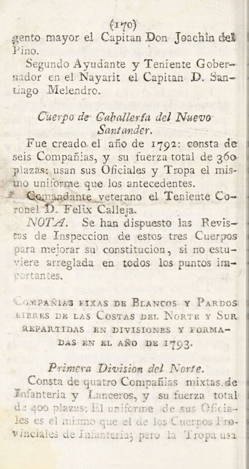 ^ento mayor ei Capitán Don Joachln del 1 Pino. Segundo Ayudante y Teniente Gober-* ■ nador en el Ñayarit el Capitán D. San- ■ llago Melendro. Cuerpo de Caballería del NuevO' Santander. Fue creado el año de 1792: consta de ; seis Compañías, y su fuerza total de 360 > plaza.s: usan sus Oficiales y Tropa el mis- mo uniforme quedos antecedentes. ^ C^r.aadante jveterano el Teniente Co- > ronel 6. FelLx Calleja. NOTyí. Se han dispuesto las Bevis— ^ tas de Inspección de estos tres Cuerpos para mejorar su constitución, si no estu- viere arreglada en todos los puntos im- portantes. ^-O.Vl?AÑIA3 FIXAS DE BlANCOS Y PaRDOS tiERKS DK LAS CoSTAS DEL KoRTE Y SuR Í repartidas en divisiones y i ÜRMA- i Das en el año de 1793* ¡ Primera División del Norte. Consta de quatro Compañías mixtas.de Xnfanteria y Lanceros, 3/ su fuerza total de 400 plazas; kl urifcrme de sus Ofíoa- Ics es el mi.nr.o que el de los C iic; pcs l'ro- vinciaies dcin.ant Piij la ...p i ropa usa