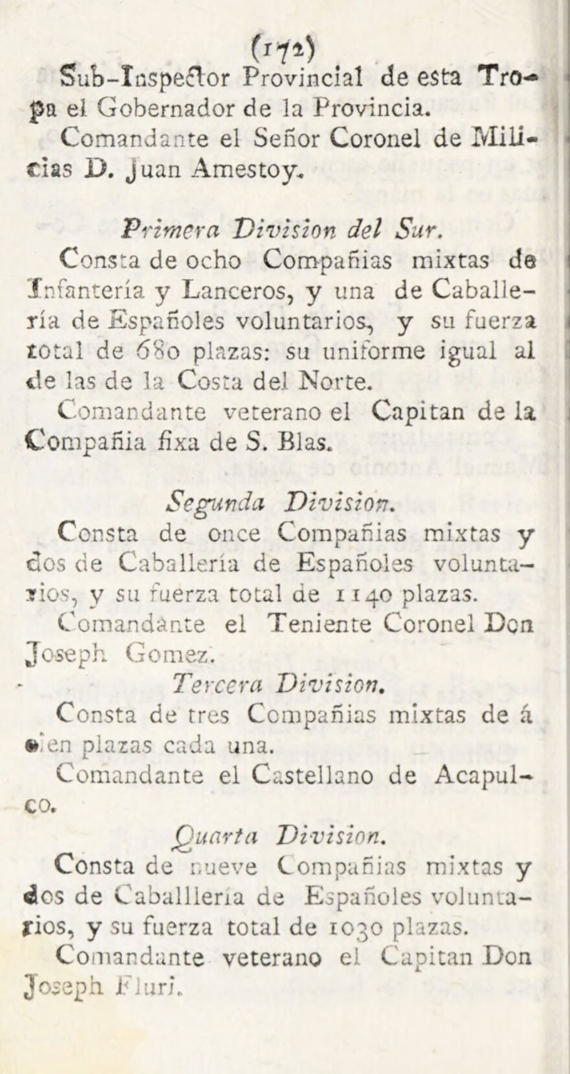 - (rtl) . Sub-Inspeflor Provincial de esta Tro-» < pa el Gobernador de la Provincia. Comandante el Señor Coronel de Mili- - rías D. Juan Amestoy. Primera División del Sur, Consta de ocho Compañias mixtas de infantería y Lanceros, y una de Caballé- ' ría de Españoles voluntarios, y su fuerza t total de 68o plazas: su uniforme igual al i de las de la Costa del Norte. Comandante veterano el Capitán de la Compañía fíxa de S. Blas. Segunda División. Consta de once Compañias mixtas y dos de Caballería de Españoles volunta- ^ rios, y su fuerza total de 1140 plazas. Comandante el Teniente Coronel Don Joseph Gómez. Tercera División. Consta de tres Compañias mixtas de á •>ien plazas cada una. Comandante el Castellano de Acapul- co. Quarta División. Consta de mueve Compañias mixtas y dos de Caballlena de Españoles volunia- fios, y su fuerza total de 1030 plazas. Comandante veterano el Capitán Don 3oseph Fluri.