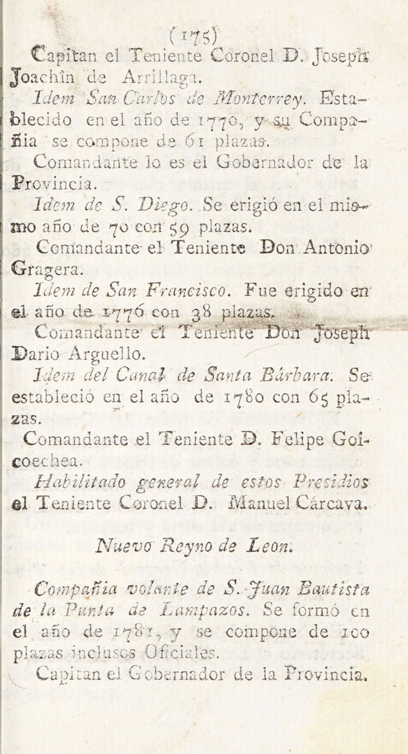 (i75y 1 Teiyiente Coronel D. Joseph' Joachin de Arrlila^'i. Idem San Carl'üs de Montcrre'y. Esta- ( blecido en el ano de 1770., y- s;,ii Compa- iíia se compone da 61 plazas-. Comandarit'e lo es el Gobernador d'e la Provincia. Ide^n de S. Diego. Se erigió en el mis^ HK) año de 70 con ¿9 plazas^ Gcníandante- el Teniente Don Antonio* Gragera. Idem de San Francisco. Fue erigido en’ ©i año da 1776 con 38 plazas^ Comandante’ el Tenieñre Darlo Arguello. Idem del Canal de Santa Bárbara. Se' estableció en el año de 1780 con 65 pla- 2as. Comandante el Teniente D. Felipe Gol- coechea. Habilitado general de estos Presidios el Ten! ente Coronel D. Manuel Cárcava, PJuevo Rey no de León. Compañía 'volante de S. 'Juan Bautista ' de la Punta de Lampazos. Se formó en el año de 178'!, y se compone de ico plazas inclusos Ofíclales. Capitán el Gobernador de la Fiovincia,