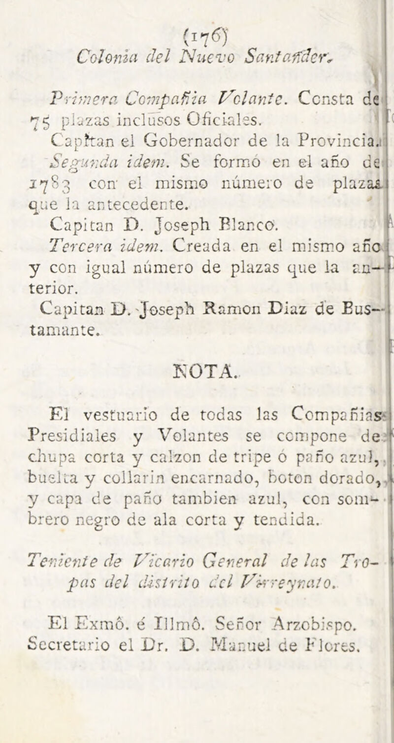 Colonia del Nuevo Sanfaffder. \ Primera Compañía Piolante. Consta de 75 pjazas inclusos Oficiales. í Caphan el Gobernador de la Provincia.! Segunda idem. Se formo en el año de 1783 con' el mismo número de plazas Que la antecedente. Capitán D. Joseph Blanco. Tercera idem. Creada en el mismo año y con igual número de plazas que la an--: terior. Capitán D. 'Joseph Kamon Diaz de Eus— tamante. KOTA. El vestuario de todas las Compañías* Presidíales y Volantes se compone de;’^ chupa corta y calzón de tripe ó paño azu],,i huella y collarín encarnado, boten dorado,,: y capa de paño también azul, con som^-i brero negro de ala corta y tendida. j 1 Teniente de Vicario General de las Tro- 1 pas del distrito dcl Vkre'yr.aío. I El Exmo. é Illmó. Señor Arzcbi.«po. Secretario el ür. D. P/Ianuel de Flores.