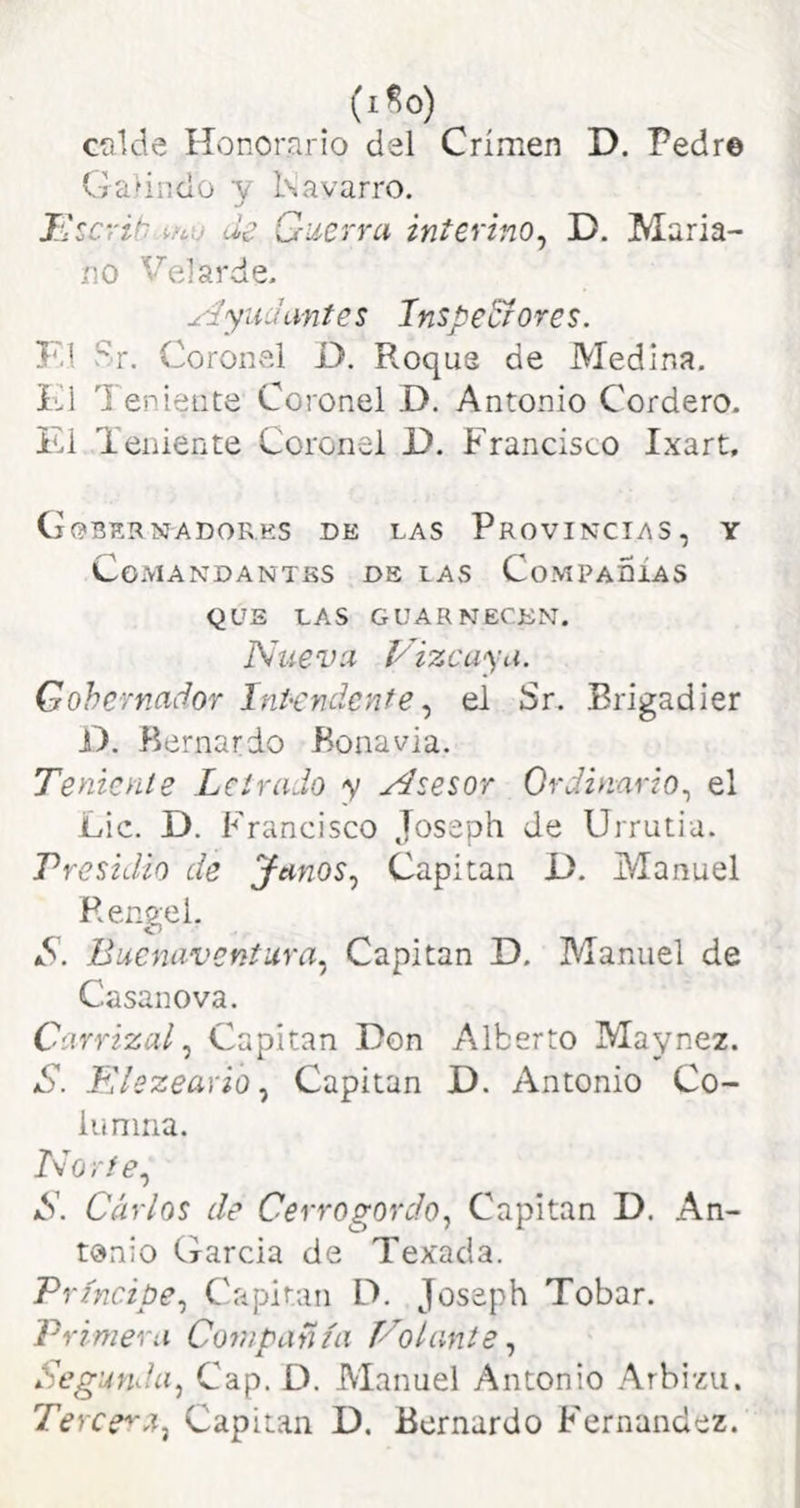 calde Hvonorario del Crimen D. Pedr© Galinclo y Kavarro, T'ícrib ifcu de Guerra interino^ D. Maria- no Velarde- Ayudantes Inspe&ores. F.l Sr. Coronel O, Roque de Medina. Ki Teniente Coronel D. Antonio Cordero. El Teniente Coronel D. Francisco Ixart, (jobernadores de las Provincias, y Comandantes de las Compadías QUE las guarnecen. Nueva Vizcaya. Gobernador ínHndenfe el Sr. Brigadier T). Bernardo Bonavia. Tenienie Letrado y Asesor Ordinario.^ el Lie. D. Francisco Joseph Je Urrutia. Presidio de Janos.^ Capitán O. Manuel Rengel. Buenaventura^ Capitán D. Manuel de Casanova. Carrizal Capitán Don Alberto Maynez. S. Elezeavio ^ Capitán D. Antonio Co- lunina. Norte., S. Carlos de Cerrogordo, Capitán D. An- tonio Garcia de Texada. Príncipe., Capitán D, Joseph Tobar. Primera Compañía Volante., Segunda, Cap. D. Manuel Antonio Arbizu. Tercen a, Capitán D, Bernardo Fernandez.