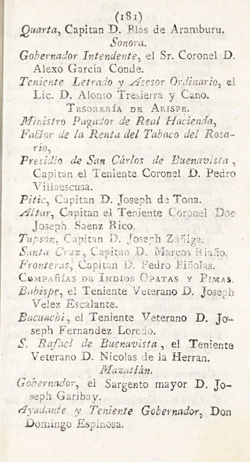 (iSi) Quavta^ Capitán D. Plás de Aramburu. Sonora. Gobernador Intendente.^ el Sr. Coronel D. Alexo García Conde. Teniente Letrado -y .^desor Ordinario.^ el Lie. D. Alonso Tresierra y Cano. Tesorería de Arispe. Ministro Pupiítor de Real Hacienda.^ Fiidíor de la lienta del Tabaco del Rosa- rzo.) Presidio de San Carlos de Buenavista , Capitán el Teniente Coronel D. Pedro Viiiaescusa. Pitic., Capitán D. Jossph de Tona. MI tur. Capitán el Teniente Coronel Doí Joseph Saenz Hico. Tupson, Capitán D. Joseph Zahiga. Sania Craz, Capitán x). Marcos iíiano. Fronteras, Capitón D. redro i'inolas. C©MP.A ñÍAS -DE lNDIt)S O PATA.S Y Pir^AS. Babispe, el Teniente Veterano D. Joseph Velez Escalante. Encimehí, el Teniente Veterano D. Jo- seph Fernandez Loredo. S. Rafael de Buenavisia, el Teniente Veterano D. Nicolás de la Herran. l'rluzutlán. Gobernador, el Sargento mayor D. Jo- sé ph Garibay. 'udante y Teniente Gobernador.^ Don jDomingo Espinosa,