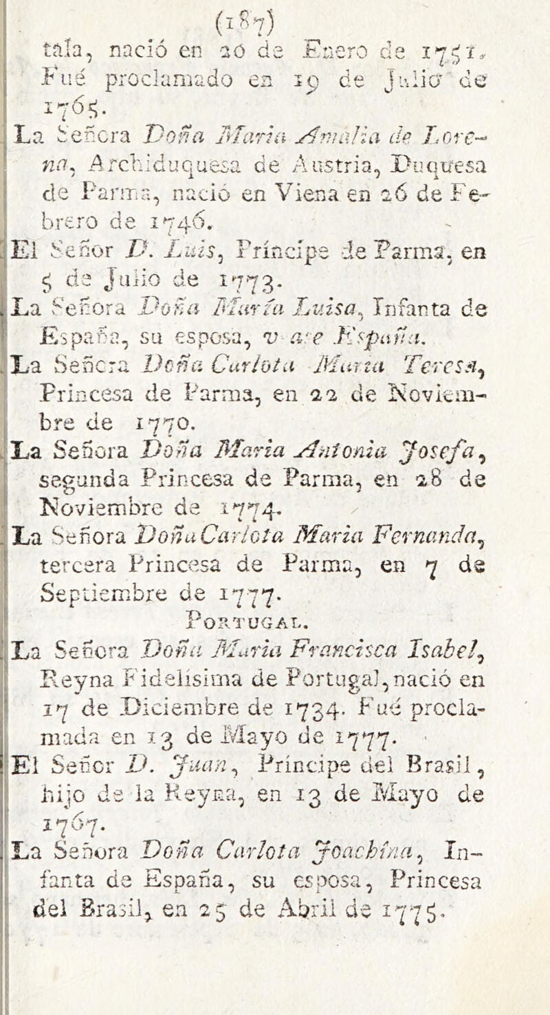 tala, nació en aó de Enero de 17’^ Filé proclamado en 19 de Ji-.liü' do 1765;. ■ La teñera Doña Mari a Mnialia de T.ore- L na, ^Archiduquesa de Austria, X^uqiiesa i de Farma, nació en Viena en a6 de Fe-- brero de 1746. iEi tenor D. Liüs^ Príncipe de Parma, en ^ de Julio de 1773. [La teñora Doña María Lv.isa,^ Infanta de ' España, su esposa, v a‘e Jiípaña. ,1^9. Señc7'ü. Doña Cur/vhí Murza Tercs.% Princesa de Parma, en 22 de Novkm- bre de 1770. .La Señora Dona María Mnionui Josefa^ segunda Princesa de Parma, en 28 de ü; c5 ' f Koviembre de 1774. I La Señora DonaCarlota María Fernanda,¡ 1' tercera Princesa de Parma, en 7 de Septiembre de 1777. Portugal. ■'La Señera Doña Muría Francisca Isabel^ Peyna Fidelísima de Portugal,nació en 17 de Diciembre de 1734. F’ue procla- I mada en 13 de Mayo de 1777. ‘El Sefícr V. Principe dei Brasil, I hijo de la Reyna, en 13 de Mayo de I La Señora Doña Carlota joachína^ In- I fanta da España, su esposa, Princesa ■ del Brasil, en 25 de Abril de 1775. II ¡i i