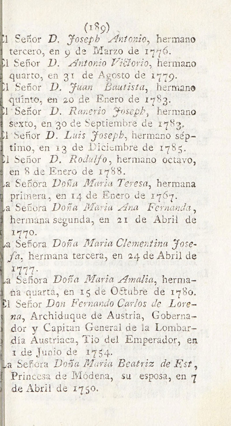 (i«9) ,[1 Señor I), Joseph Amonio^ hermano 1 tercero, en 9 de Marzo de 1776. ■íl Señor V. j^ntonio Vitlorio^ hermano t quarto, en 31 de Agosto de 1779. Señor D. Juan Bautista^ hermano p quinto, en 5,0 de Enero de 1783. Señor D. Rancrio Josepl\ hermano í sexto, en 30 de Septiembre de 1783,. íl Señor V. Luis Joseph^ hermano sép- ! timo, en 13 de Diciembre de 178;^, Señor D. Rodulfo^ hermano octavo, I en 8 de Enero de 1788. La Señora Vofai María Teresa^ hermana ij primera, en 14 de Enero de 1767. La Señora Dona María Fernanda ^ ^ hermana segunda, en 21 de Abril de t 1770. L^a Señora Doña María CIcmentina José- ■) fa. hermana tercera, en 24 de Abril de i ^a Señora Dona Marta Amalia^ herma- , na quarta, en 15 de Octubre de 1780. íll Señor Jdm Fernando Carlos de Lore- Ina^ A^rchiduque de Austria, Goberna- dor V Capitán General de la Lombar- dia Austríaca, Tio del Emperador, en I de Junio de i754- Señera Fo?,a María Beatriz de Flst ^ Princesa de Módena, su esposa, en 7 de x\brii de 1750.