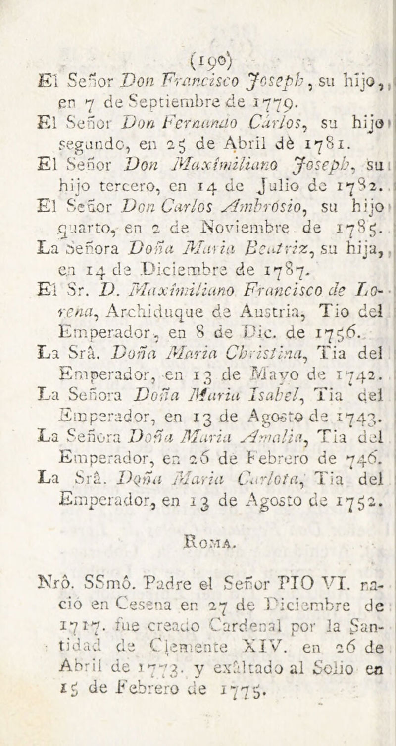 (i9®) El Señor Don Dríincisco Joscpb ^ su liljo,, en 7 de Septierabre de 1779. El Señor Don Fernando Curios^ su hijo» segundo, en 2^ de Abril dé 1781. El Señor Don Maximiliano Josepb. sui hijo tercero, en 14 de Julio de 1782. El Señor Don Carlos Fímhrosio^ su hijo .^uarto, en 2 de Noviembre de 178J;. La Señora Doña Maiin Beatriz^ su hija,, e,n 14 de Diciembre de 1787- El Sr. D. Maximiliano Francisco de Tj(h • rena^ Archiduque de Austria, Tio del Emperador, en 8 de Dic. de 17516. La Srá. Doña Maria Chvistina^ Tia del Emperador, en 13 de Mayo de 1742. La Señora Doña Maria Isabel^ Tia del Emperador, en 13 de Agoe-to de 1743. La Señora Doña Maria Amalia^ Tía del Emperador, en 26 de hebrero de 746. La Srñ. Doña Maria Carlota^ Tia del Emperador, en 13 de Agosto de 1752. Roma. Nro. SSmó. Padre el Señor PIO VI. na- ció en Cesena en 27 de Diciembre de 1717. fue creaao Cardenal por la S^in- • tidad de CicHiente XIV. en 26 de Abril de 3773. y e.xáliado al Solio en íc; de Lebrero de 177$.