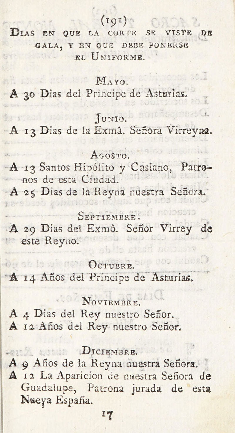 (ipl) Días en' que la corte se viste db GALA, Y EN QUE DEBE PONERSE EL Uniforme. ' P.-Íayo. A 30 Días del Principe de Astarlas. Junio. A 13 Dias de la Exmá. Señora Virreyna. Agosto. -A 13 Santos Hipólito y Casiano, Patro- nos de esta Ciudad. •A 2^ Dias de la Reyna nuestra Señora. Septiembre. A 29 Días dei Exmó. Señor Virrey de ' este Reyno. Octubre. j ' A 14 Años del Príncipe de Asturias. Noviembre. 1 A 4 Dias dei Rey nuestro Señor. A 12 Años del Rey nuestro Señor, . ; , Diciembre, A 9 Años de la Reyna nuestra Señora. A 12 La Aparición de nuestra Señora de Guadalupe, Patrona jurada de esta Nueya España. ^7
