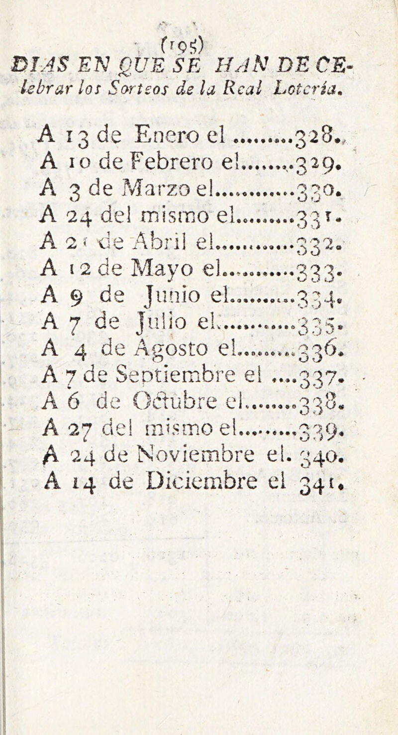 frQíí) DIAS EK QUE SE HAN DE CE- lebrar los Sorteos de la Real Lotería, A 13 de Enero el ...328., A 10 de Febrero el,,.,.,..329, A 3 de Marzo el..., 330. A 24 del mismo el.. 331* A 2í lie Abril el .......332. A 12 de Mayo el...... 333. A 9 de Junio el.. -.334* A 7 de Julio el .....335, A 4 de Agosto el....o....336* A 7 de Septiembre el ....337. A 6 de Oclubre el —>338. A 27 del mismo el 339, ' A 24 de Noviembre el. 340. A 14 de Diciembre el 341*