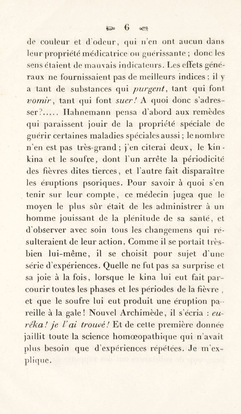 &0 C) (lo couleur et d odeur, (jui ii’en ont aucun dans leur propriété médicatrice ou guérissante ; donc les sens étaient de mauvais indicaleurs. Les effets géné¬ raux ne fournissaient pas de meilleurs indices ; il y a tant de substances qui purgent, tant qui font 7)omii\ tant (|ui font suer! A quoi donc s’adres¬ ser?. Ilahnemann pensa d’abord aux remedes qui paraissent jouir de la propriété spéciale de guérir certaines maladies spéciales aussi ; le nombre n’en est pas très-grand; j’en citerai deux, le kin- kina et le soufre, dont l’un arrête la périodicité des fièvres dites tierces, et l’autre fait disparaître les éruptions psoriques. Pour savoir à quoi s’en tenir sur leur compte, ce médecin jugea que le moyen le plus sûr était de les administrer à un homme jouissant de la plénitude de sa santé, et d’observer avec soin tous les cbangemens qui ré¬ sulteraient de leur action, Comme il se portait très- bien lui-même, il se choisit pour sujet d’une série d’expériences. Quelle ne fut pas sa surprise et sa joie à la fois, lorsque le kina lui eut fait par¬ courir toutes les phases et les périodes de la fièvre , et que le soufre lui eut produit une éruption pa ¬ reille à la gale ! Nouvel Archimède, il s’écria : eu¬ rêka! je rai trouvé! Et de cette première donnée jaillit toute la science homœopathique qui n’avait plus besoin que d’expériences répétées. Je m’ex¬ plique.