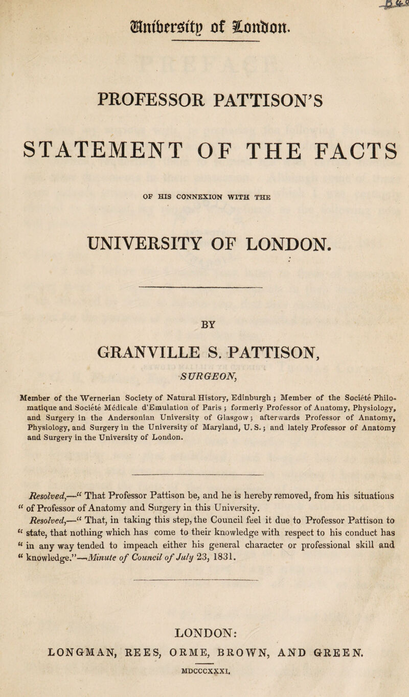 Sanibcrsii't!? of EonBon. PROFESSOR PATTISON’S STATEMENT OF THE FACTS OF HIS CONNEXION WITH THE UNIVERSITY OF LONDON. BY GRANVILLE S. PATTISON, SURGEON, Member of the Wernerian Society of Natural History, Edinburgh j Member of the Societe Philo» matique and Societe M^dicale d’Emulation of Paris ; formerly Professor of Anatomy, Physiology, and Surgery in the Andersonian University of Glasgow; afterwards Professor of Anatomy, Physiology, and Surgery in the University of Maryland, U. S.; and lately Professor of Anatomy and Surgery in the University of London. Resolved,—That Professor Pattison be, and he is hereby removed, from his situations “ of Professor of Anatomy and Surgery in this University. Resolved,—“ That, in taking this step, the Council feel it due to Professor Pattison to state, that nothing which has come to their knowledge with respect to his conduct has “ in any way tended to impeach either his general character or professional skill and knowledge.”—<Minute of Council of July 23, 1831. LONDON: LONGMAN, REES, ORME, BROWN, AND GREEN. MDCCCXXXI.