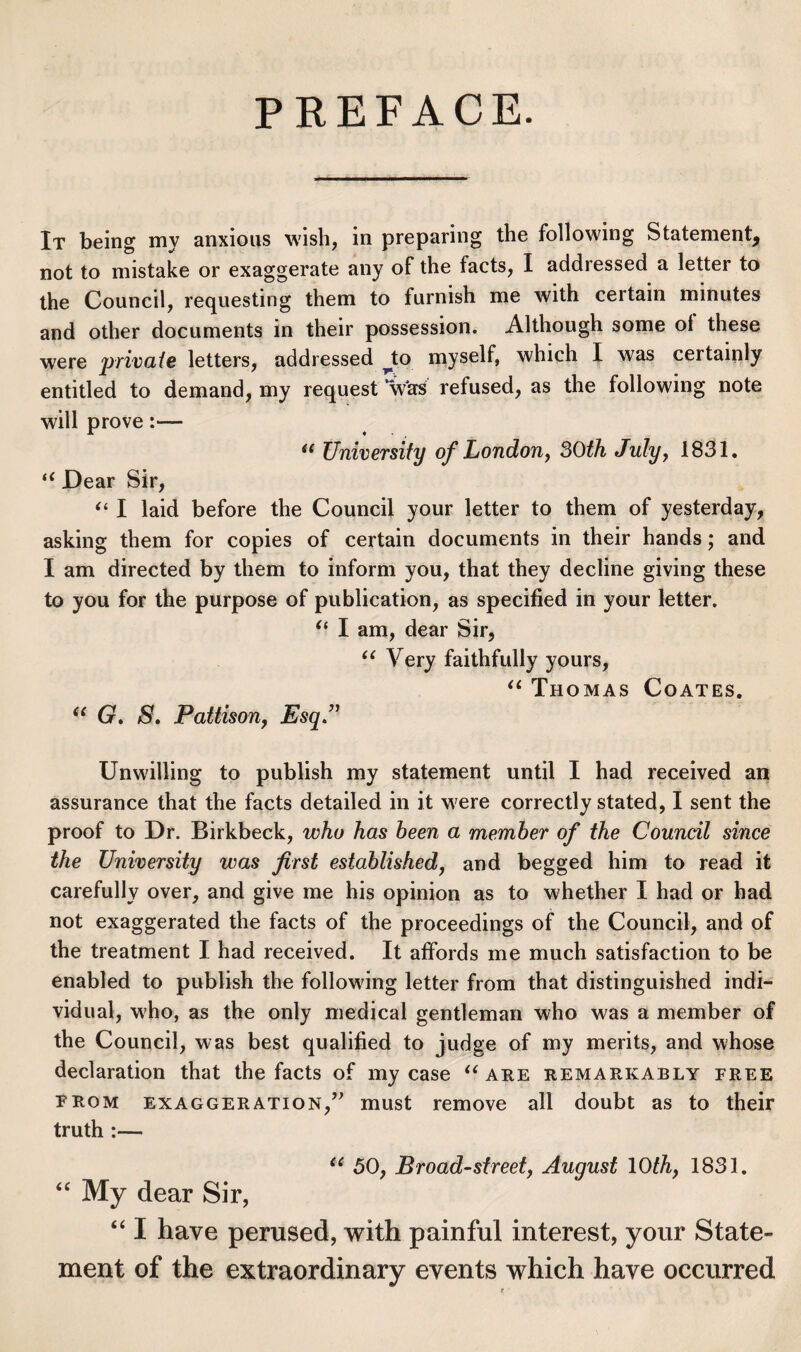 PREFACE. It being my anxious wish, in preparing the following Statement, not to mistake or exaggerate any of the facts, I addressed a letter to the Council, requesting them to furnish me with certain minutes and other documents in their possession. Although some ol these were private letters, addressed ^to myself, which I was certainly entitled to demand, my request *W'as refused, as the following note will prove:— ** University of Londony SOth Julyy 1831, Dear Sir, I laid before the Council your letter to them of yesterday, asking them for copies of certain documents in their hands; and I am directed by them to inform you, that they decline giving these to you for the purpose of publication, as specified in your letter. I am, dear Sir, Very faithfully yours, ‘‘ Thomas Coates. G. S\ Pattison, Esq.’’ Unwilling to publish my statement until I had received an assurance that the facts detailed in it were correctly stated, I sent the proof to Dr. Birkbeck, who has been a member of the Council since the University was first established, and begged him to read it carefully over, and give me his opinion as to whether I had or had not exaggerated the facts of the proceedings of the Council, and of the treatment I had received. It affords me much satisfaction to be enabled to publish the following letter from that distinguished indi¬ vidual, who, as the only medical gentleman who was a member of the Council, was best qualified to judge of my merits, and whose declaration that the facts of my case aee remarkably free FROM exaggeration,’^ must remove all doubt as to their truth :— 50, Broad-street, August 10th, 1831. “ My dear Sir, “ I have perused, with painful interest, your State¬ ment of the extraordinary events which have occurred