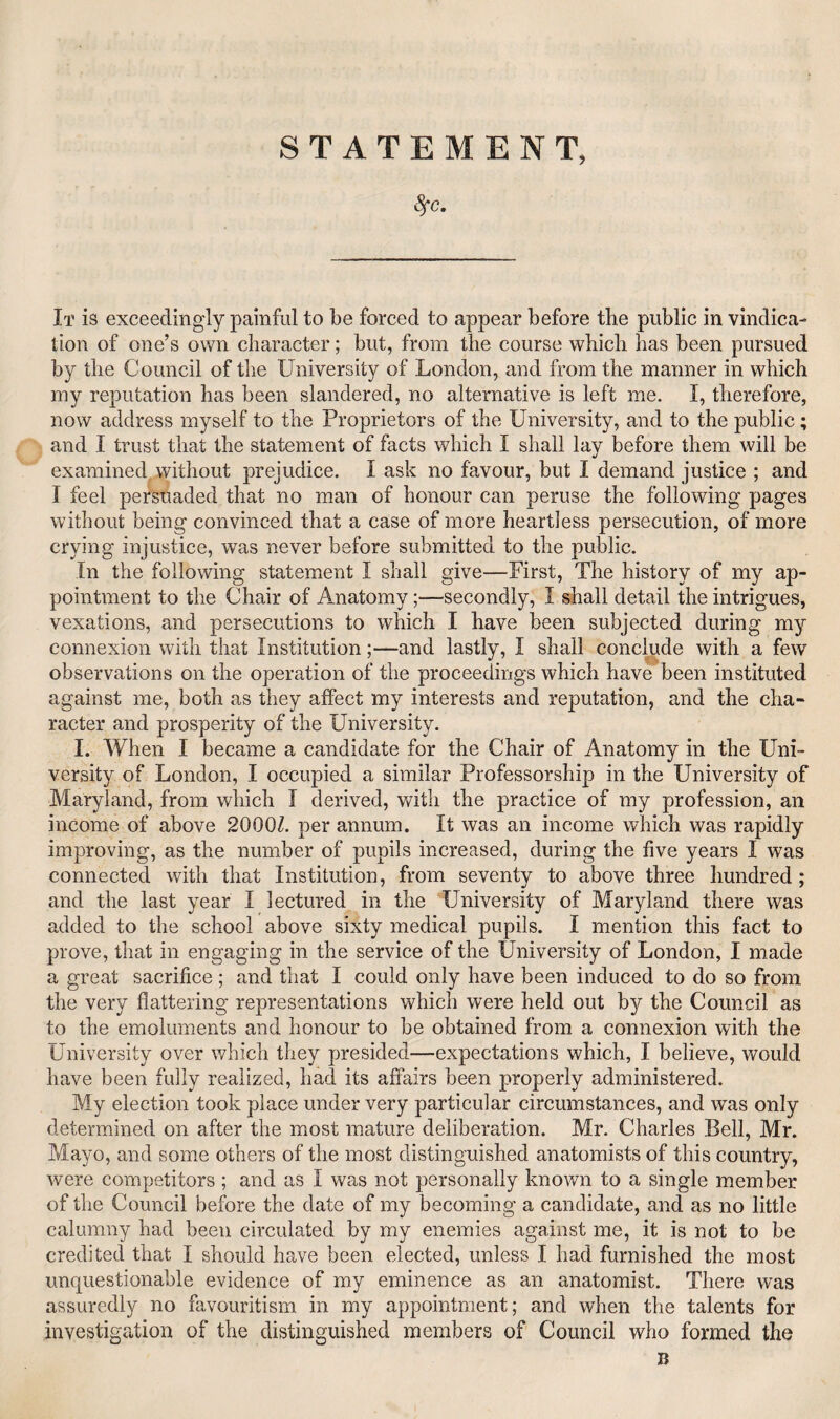 STATEMENT, ^C. It is exceedingly painful to be forced to appear before the public in vindica¬ tion of one’s own character; but, from the course which has been pursued by the Council of the University of London, and from the manner in which my reputation has been slandered, no alternative is left me. I, therefore, now address myself to the Proprietors of the University, and to the public; and I trust that the statement of facts which I shall lay before them will be examined, without prejudice. I ask no favour, but I demand justice ; and I feel persuaded that no man of honour can peruse the following pages without being convinced that a case of more heartless persecution, of more crying injustice, was never before submitted to the public. In the following statement I shall give—First, The history of my ap¬ pointment to the Chair of Anatomy;—secondly, I shall detail the intrigues, vexations, and persecutions to which I have been subjected during my connexion with that Institution;—and lastly, I shall concl^ude with a few observations on the operation of the proceedirxgs which have been instituted against me, both as they affect my interests and reputation, and the cha¬ racter and prosperity of the University. I. When I became a candidate for the Chair of Anatomy in the Uni¬ versity of London, I occupied a similar Professorship in the University of Maryland, from which I derived, with the practice of my profession, an income of above 2000Z. per annum. It was an income which was rapidly improving, as the number of pupils increased, during the five years I was connected with that Institution, from seventy to above three hundred; and the last year I lectured in the University of Maryland there was added to the school above sixty medical pupils. I mention this fact to prove, that in engaging in the service of the University of London, I made a great sacrifice; and that I could only have been induced to do so from the very flattering representations which were held out by the Council as to the emoluments and honour to be obtained from a connexion with the University over which they presided—expectations which, I believe, would have been fully realized, had its affairs been properly administered. My election took place under very particular circumstances, and was only determined on after the most mature deliberation. Mr. Charles Bell, Mr. Mayo, and some others of the most distinguished anatomists of this country, were competitors ; and as I was not j)ersonaliy known to a single member of the Council before the date of my becoming a candidate, and as no little calumny had been circulated by my enemies against me, it is not to be credited that I should have been elected, unless I had furnished the most unquestionable evidence of my eminence as an anatomist. There was assuredly no favouritism in my appointment; and when the talents for investigation of the distinguished members of Council who formed the I?