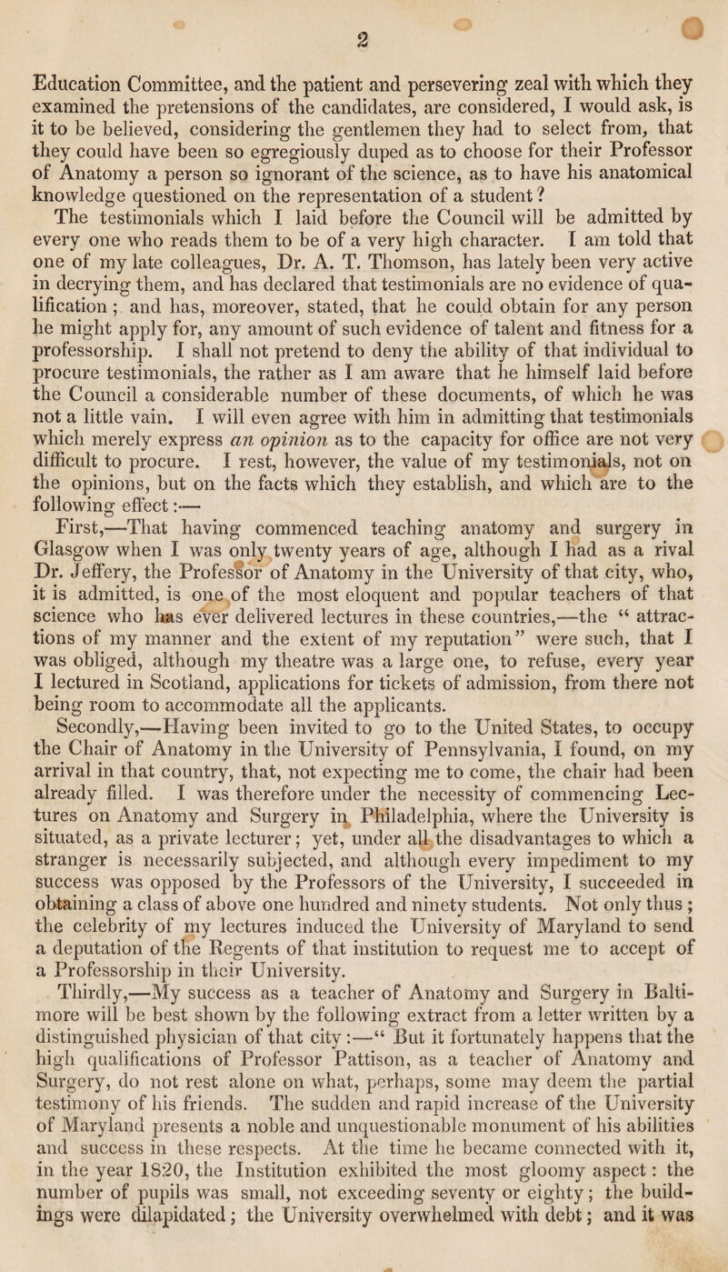 Education Committee, and the patient and persevering zeal with which they examined the pretensions of the candidates, are considered, I would ask, is it to be believed, considering the gentlemen they had to select from, that they could have been so egregiously duped as to choose for their Professor of Anatomy a person so ignorant of the science, as to have his anatomical knowledge questioned on the representation of a student ? The testimonials which I laid before the Council will be admitted by every one who reads them to be of a very high character. I am told that one of my late colleagues. Dr. A. T. Thomson, has lately been very active in decrying them, and has declared that testimonials are no evidence of qua¬ lification ; and has, moreover, stated, that he could obtain for any person he might apply for, any amount of such evidence of talent and fitness for a professorship. I shall not pretend to deny the ability of that individual to procure testimonials, the rather as I am aware that he himself laid before the Council a considerable number of these documents, of which he was not a little vain. I will even agree with him in admitting that testimonials which merely express an opinion as to the capacity for office are not very difficult to procure. I rest, however, the value of my testimonials, not on the opinions, but on the facts which they establish, and which are to the following effect :•— First,—That having commenced teaching anatomy and surgery in Glasgow when I was only twenty years of age, although I had as a rival Dr. Jeffery, the Professor of Anatomy in the University of that city, who, it is admitted, is one of the most eloquent and popular teachers of that science who has ever delivered lectures in these countries,—the “ attrac¬ tions of my manner and the extent of my reputation ” were such, that I was obliged, although my theatre was a large one, to refuse, every year I lectured in Scotland, applications for tickets of admission, from there not being room to accommodate all the applicants. Secondly,—Flaving been invited to go to the United States, to occupy the Chair of Anatomy in the University of Pennsylvania, I found, on my arrival in that country, that, not expecting me to come, the chair had been already filled. I was therefore under the necessity of commencing Lec¬ tures on Anatomy and Surgery in Philadelphia, where the University is situated, as a private lecturer; yet, under a|l the disadvantages to which a stranger is necessarily subjected, and although every impediment to my success was opposed by the Professors of the University, I succeeded in obtaining a class of above one hundred and ninety students. Not only thus ; the celebrity of my lectures induced the University of Maryland to send a deputation of the Regents of that institution to request me to accept of a Professorship in tlicir University. Thirdly,—My success as a teacher of Anatomy and Surgery in Balti¬ more will be best shown by the following extract from a letter written by a distinguished physician of that city :—“ But it fortunately happens that the high qualifications of Professor Pattison, as a teacher of Anatomy and Surgery, do not rest alone on what, perhaps, some may deem the partial testimony of his friends. The sudden and rapid increase of the University of Maryland presents a noble and unquestionable monument of his abilities and success in these respects. At the time he became connected with it, in the year 1820, the Institution exhibited the most gloomy aspect: the number of pupils was small, not exceeding seventy or eighty; the build¬ ings were dilapidated; the University overwhelmed with debt; and it was