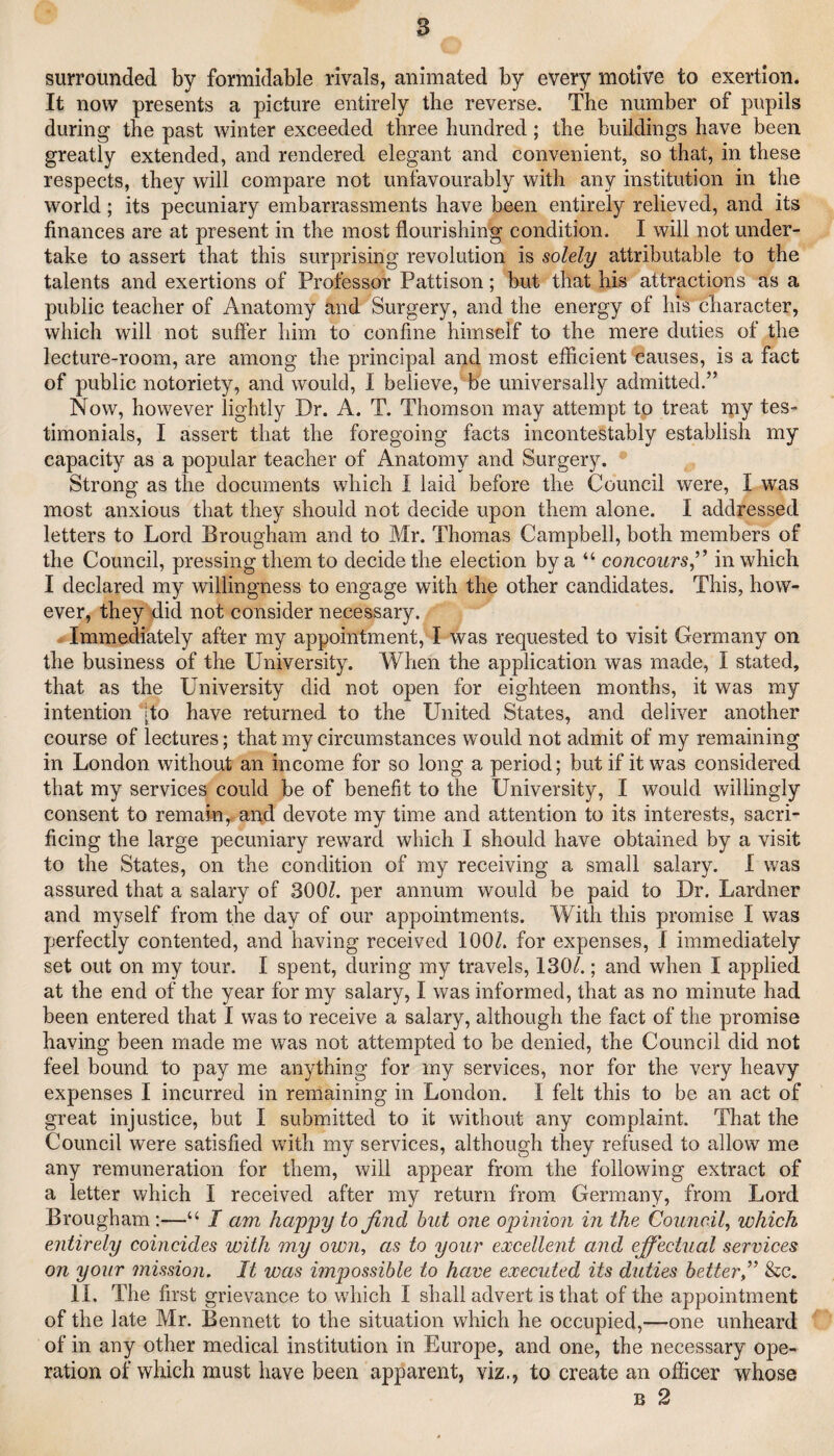 surrounded by formidable rivals, animated by every motive to exertion. It now presents a picture entirely the reverse. The number of pupils during the past winter exceeded three hundred ; the buildings have been greatly extended, and rendered elegant and convenient, so that, in these respects, they will compare not unfavourably with any institution in the world; its pecuniary embarrassments have been entirely relieved, and its finances are at present in the most flourishing condition. I will not under¬ take to assert that this surprising revolution is solely attributable to the talents and exertions of Professor Patti son; but that his attractions as a public teacher of Anatomy and Surgery, and the energy of Ins character, which will not suffer him to confine himself to the mere duties of the lecture-room, are among the principal and most efficient ‘causes, is a fact of public notoriety, and would, 1 believe, be universally admitted.” Now, however lightly Dr. A. T. Thomson may attempt to treat ipy tes¬ timonials, I assert that the foregoing facts incontestably establish my capacity as a popular teacher of Anatomy and Surgery. • ^ Strong as the documents which I laid before the Council were, I was most anxious that they should not decide upon them alone. I addressed letters to Lord Brougham and to Mr. Thomas Campbell, both members of the Council, pressing them to decide the election by a “ concours,” in which I declared my willingness to engage with the other candidates. This, how¬ ever, they did not consider necessary. . Immediately after my appointment, I was requested to visit Germany on the business of the University. When the application was made, I stated, that as the University did not open for eighteen months, it was my intention [to have returned to the United States, and deliver another course of lectures; that my circumstances would not admit of my remaining in London without an income for so long a period; but if it was considered that my services could be of benefit to the University, I would willingly consent to remain,, and devote my time and attention to its interests, sacri¬ ficing the large pecuniary reward which I should have obtained by a visit to the States, on the condition of my receiving a small salary. I was assured that a salary of 300?. per annum would be paid to Dr. Lardner and myself from the day of our appointments. With this promise I was perfectly contented, and having received 100?. for expenses, I immediately set out on my tour. I spent, during my travels, 130?.; and when I applied at the end of the year for my salary, I was informed, that as no minute had been entered that I was to receive a salary, although the fact of the promise having been made me was not attempted to be denied, the Council did not feel bound to pay me anything for my services, nor for the very heavy expenses I incurred in remaining in London. I felt this to be an act of great injustice, but I submitted to it without any complaint. That the Council were satisfied with my services, although they refused to allow me any remuneration for them, will appear from the following extract of a letter which I received after my return from Germany, from Lord Brougham:—“ I am happy to find hut one opinion in the Council^ which entirely coincides with my own, as to your excellent and effectual services on your mission. It was impossible to have executed its duties better,” &c. II. The first grievance to which I shall advert is that of the appointment of the late Mr. Bennett to the situation which he occupied,—one unheard of in any other medical institution in Europe, and one, the necessary ope¬ ration of which must have been apparent, viz., to create an officer whose B 2