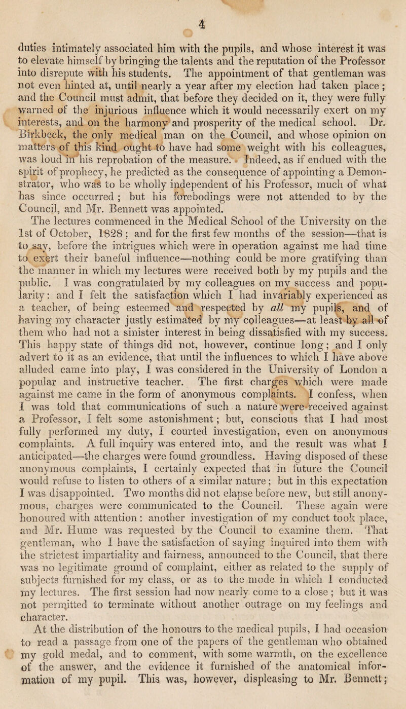 duties intimately associated him with the pupils, and whose interest it was to elevate himself by bringing the talents and the reputation of the Professor into disrepute with his students. The appointment of that gentleman was not even hinted at, until nearly a year after my election had taken place; and the Council must admit, that before they decided on it, they were fully warned of the injurious influence which it would necessarily exert on my interests, and on the harmony and prosperity of the medical school. Dr. Birkheck, the only medical man on the Council, and whose opinion on matters of this kind ought to have had some weight with his colleagues, was loud in his reprobation of the measure. Indeed, as if endued with the spirit of prophecy, he predicted as the consequence of appointing a Demon¬ strator, who was to be wholly independent of his Professor, much of what has since occurred ; but his forebodings were not attended to by the Council, and Mr. Bennett was appointed. The lectures commenced in the Medical School of the University on the 1st of October, 1828 ; and for the first few months of the session—that is to say, before the intrigues which were in operation against me had time to exert their baneful influence—nothing could be more gratifying than the manner in which my lectures were received both by my pupils and the public. I was congratulated by my colleagues on my success and popu¬ larity ; and I felt the satisfaction which I had invariably experienced as a teacher, of being esteemed and respected by all my pupils, and of having my character justly estimated by my colleagues—at least by all of them who had not a sinister interest in being dissatisfied with my success. This happy state of things did not, however, continue long; and I only advert to it as an evidence, that until the influences to which I have above alluded came into play, I was considered in the University of London a popular and instructive teacher. The first charges which were made against me came in the form of anonymous complaints. I confess, when I was told that communications of such a nature were received against a Professor, I felt some astonishment; but, conscious that I had most fully performed my duty, I courted investigation, even on anonymous complaints. A full inquiry was entered into, and the result was what I anticipated—the charges were found groundless. Having disposed of these anonymous complaints, I certainly expected that in future the Council would refuse to listen to others of a similar nature; but in this expectation I was disappointed. Two months did not elapse before new, but still anony¬ mous, charges v/ere communicated to the Council. These again were honoured with attention: another investigation of my conduct took place, and Mr. Hume was requested by the Council to examine them. That gentleman, who I have the satisfaction of saying inquired into them with the strictest impartiality and fairness, announced to the Council, that there w'as no legitimate ground of complaint, either as related to the supply of subjects furnished for my class, or as to the mode in which I conducted my lectures. The first session had now nearly come to a close ; but it was not penpitted to terminate without another outrage on my feelings and character. At the distribution of the honours to the medical pupils, I had occasion to read a passage from one of the papers of the gentleman who obtained my gold medal, and to comment, with some warmth, on the excellence of the answer, and the evidence it furnished of the anatomical infor¬ mation of my pnpil. This was, however, displeasing to Mr. Bennett j