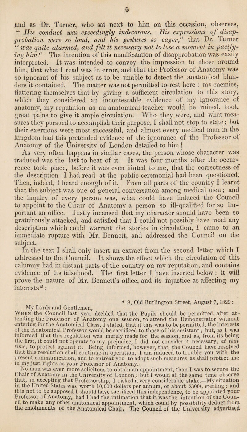 and as Dr. Turner, who sat next to him on this occasion, observes, “ His conduct was exceedingly indecorous. His expressions of disap¬ probation were so loud, and his gestures so eager,” that Dr. Turner was quite alarmed, and felt it necessary not to lose a moment in pacify¬ ing hkny The intention of this manifestation of disapprobation was easily interpreted. It was intended to convey the impression to those around him, that what I read was in error, and that the Professor of Anatomy was so ignorant of his subject as to be unable to detect the anatomical blun¬ ders it contained. The matter was not permitted to-rest here : my enemies, flattering themselves that by giving a sufficient circulation to this story, which they considered an incontestable evidence of my ignorance of anatomy, my reputation as an anatomical teacher would be ruined, took great pains to give it ample circulation. Who they were, and what mea¬ sures they pursued to accomplish their purpose, I shall not stop to state ; but their exertions were most successful, and almost every medical man in the kingdom had this pretended evidence of the ignorance of the Professor of Anatomy of the University of London detailed to him! As very often happens in similar cases, the person whose character was traduced was the last to hear of it. It was four months after the occur¬ rence took place, before it was even hinted to me, that the correctness of the description I had read at the public ceremonial had been questioned. Then, indeed, I heard enough of it. Prom all parts of the country I learnt that the subject was one of general conversation among medical men ; and the inquiry of every person was, what could have induced the Council to appoint to the Chair of Anatomy a person so ill-qualified for so im¬ portant an office. Justly incensed that my character should have been so gratuitously attacked, and satisfied that I could not possibly have read any description which could warrant the stories in circulation, I came to an immediate rupture with Mr. Bennett, and addressed the Council on the subject. In the text I shall only insert an extract from the second letter which I addressed to the Council. It shows the effect which the circulation of this calumny had in distant parts of the country on my reputation, and contains evidence of its falsehood. The first letter I have inserted below : it will prove the nature of Mr. Bennett’s office, and its injustice as affecting my interests : ^ 8, Old Burlington Street, August 7, 1829: My Lords and Gentlemen, When the Council last year decided that the Pupils should be permitted, after at¬ tending the Professor of Anatomy one session, to attend the Demonstrator without entering for the Anatomical Class, I stated, that if this was to be permitted, the interests of the Anatomical Professor would be sacrificed to those of his assistant; but, as I was informed that this regulation was merely made for the session, and as, from its being the first, it could not operate to my prejudice, I did not consider it necessary, at that time, to protest against it. Being informed, however, that the Council have resolved that this resolution shall continue in operation, I am induced to trouble you with the present communication, and to entreat you to adopt such measures as shall protect me in my just rights as your Professor of Anatomy. No man was ever more solicitous to obtain an appointment, than I was to secure the Chairpf Anatomy in the University of London; but i would at the same time observe that, in accepting that Professorship, I risked a very considerable stake.—My situation in the United States was worth 10,000 dollars per annum, or about 2300L sterling; and it is not to be supposed I should have sacrificed this independence, to be appointed your Professor of Anatomy, had I had the intimation that it was the intention of the Coun¬ cil to make any other anatomical appointment, which could by possibility deduct from the emoluments of the Anatomical Chair. The Council of the Uniyej:sity ad.Yerti3?d