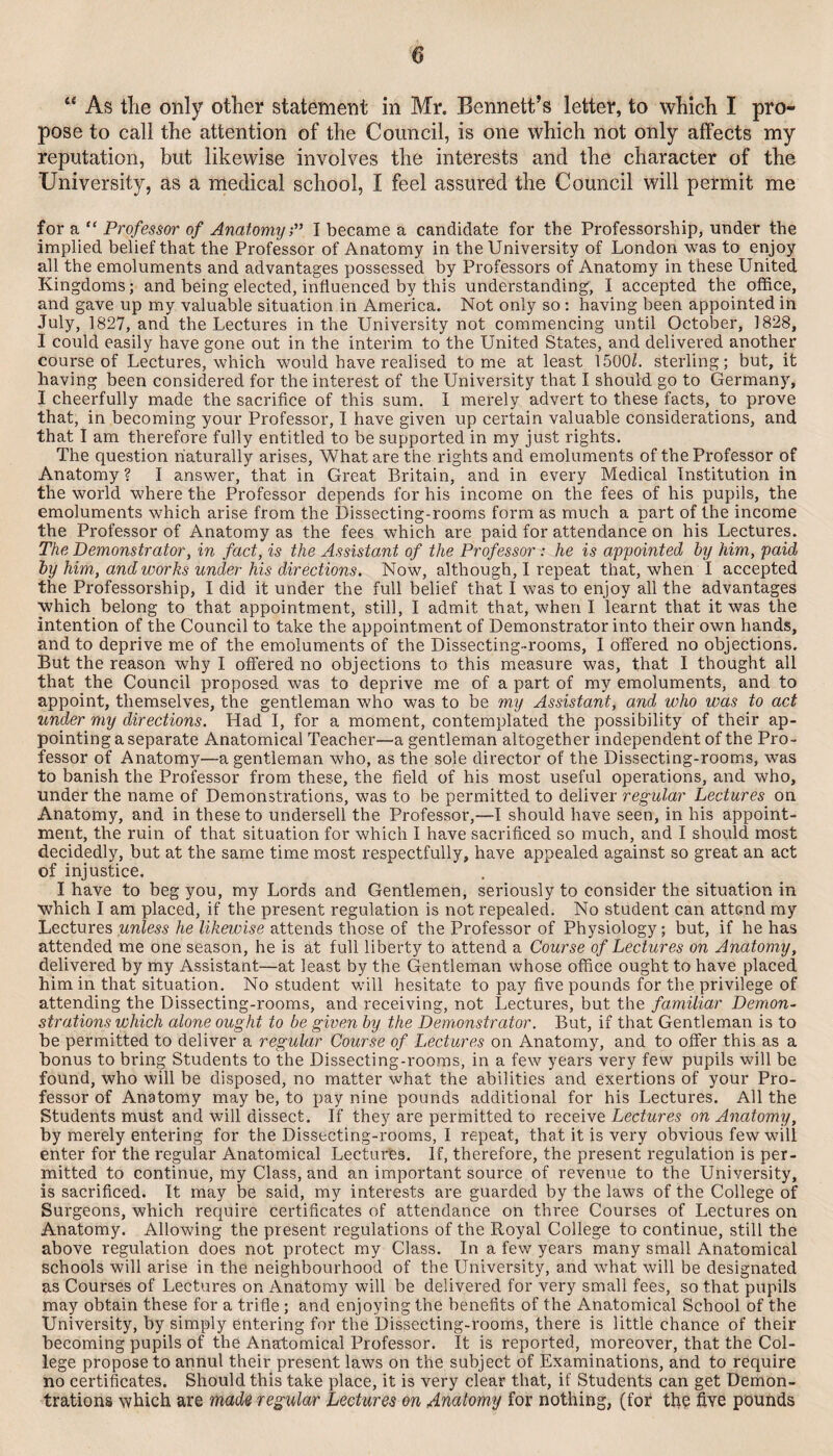 “ As tlie only other statement in Mr. Bennett’s letter, to which I pro¬ pose to call the attention of the Council, is one which not only affects my reputation, but likewise involves the interests and the character of the University, as a medical school, I feel assured the Council will permit me for a “ Professor of AnaiomijP I became a candidate for the Professorship, under the implied belief that the Professor of Anatomy in the University of London was to enjoy all the emoluments and advantages possessed by Professors of Anatomy in these United Kingdoms; and being elected, influenced by this understanding, I accepted the office, and gave up my valuable situation in America. Not only so: having been appointed in July, 1827, and the Lectures in the University not commencing until October, 1828, I could easily have gone out in the interim to the United States, and delivered another course of Lectures, which would have realised tome at least 1500^. sterling; but, it having been considered for the interest of the University that I should go to Germany, I cheerfully made the sacriflce of this sum, I merely advert to these facts, to prove that, in becoming your Professor, I have given up certain valuable considerations, and that I am therefore fully entitled to be supported in my just rights. The question naturally arises. What are the rights and emoluments of the Professor of Anatomy? I ansv/er, that in Great Britain, and in every Medical Institution in the world where the Professor depends for his income on the fees of his pupils, the emoluments which arise from the Dissecting-rooms form as much a part of the income the Professor of Anatomy as the fees which are paid for attendance on his Lectures. The Demonstrator, in fact, is the Assistant of the Professor : he is appointed by him, paid by him,, and works under his directions. Now, although, I repeat that, when I accepted the Professorship, I did it under the full belief that I was to enjoy all the advantages which belong to that appointment, still, I admit that, when I learnt that it was the intention of the Council to take the appointment of Demonstrator into their own hands, and to deprive me of the emoluments of the Dissecting-rooms, I offered no objections. But the reason why I offered no objections to this measure was, that I thought all that the Council proposed was to deprive me of a part of my emoluments, and to appoint, themselves, the gentleman who was to be my Assistant, and who was to act under my directions. Had I, for a moment, contemplated the possibility of their ap¬ pointing a separate Anatomical Teacher—a gentleman altogether independent of the Pro¬ fessor of Anatomy—a gentleman who, as the sole director of the Dissecting-rooms, was to banish the Professor from these, the field of his most useful operations, and who, under the name of Demonstrations, was to be permitted to deliver regular Lectures on Anatomy, and in these to undersell the Professor,—I should have seen, in his appoint¬ ment, the ruin of that situation for which I have sacrificed so much, and I should most decidedly, but at the same time most respectfully, have appealed against so great an act of injustice. I have to beg you, my Lords and Gentlemen, seriously to consider the situation in which I am placed, if the present regulation is not repealed. No student can attend my Lectures unless he likewise attends those of the Professor of Physiology; but, if he has attended me one season, he is at full liberty to attend a Course of Lectures on Anatomy, delivered by my Assistant—at least by the Gentleman whose office ought to have placed him in that situation. No student will hesitate to pay five pounds for the privilege of attending the Dissecting-rooms, and receiving, not Lectures, but the familiar Demon^ strations which alone ought to be given by the Demonstrator. But, if that Gentleman is to be permitted to deliver a regular Course of Lectures on Anatomy, and to offer this as a bonus to bring Students to the Dissecting-rooms, in a few years very few pupils will be found, who will be disposed, no matter what the abilities and exertions of your Pro¬ fessor of Anatomy may be, to pay nine pounds additional for his Lectures. All the Students must and will dissect. If they are permitted to receive Lectures on Anatomy, by merely entering for the Dissecting-rooms, I repeat, that it is very obvious few will enter for the regular Anatomical Lectures. If, therefore, the present regulation is per¬ mitted to continue, my Class, and an important source of revenue to the University, is sacrificed. It may be said, my interests are guarded by the laws of the College of Surgeons, which require certificates of attendance on three Courses of Lectures on Anatomy. Allowing the present regulations of the Royal College to continue, still the above regulation does not protect my Class. In a few years many small Anatomical schools will arise in the neighbourhood of the University, and what will be designated as Courses of Lectures on Anatomy will be delivered for very small fees, so that pupils may obtain these for a trifle ; and enjoying the benefits of the Anatomical School of the University, by simply entering for the Dissecting-rooms, there is little chance of their becoming pupils of the Anatomical Professor. It is reported, moreover, that the Col¬ lege propose to annul their present laws on the subject of Examinations, and to require no certificates. Should this take place, it is very clear that, if Students can get Demon- trations which are made regular Lectures on Anatomy for nothing, (for the five pounds