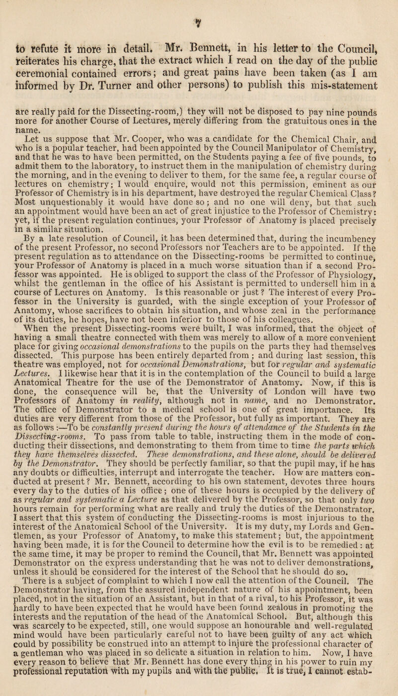 to refute it more in detail. Mr. Bennett, in his letter to the Council, reiterates his charge, that the extract which I read on the day of the public ceremonial contained errors; and great pains have been taken (as I am informed by Dr. Turner and other persons) to publish this mis-statement are really paid for the Dissecting-room,) they will not be disposed to pay nine pounds more for another Course of Lectures, merely differing from the gratuitous ones in the name. Let us suppose that Mr. Cooper, who was a candidate for the Chemical Chair, and who is a popular teacher, had been appointed by the Council Manipulator of Chemistry, and that he was to have been permitted, on the Students paying a fee of five pounds, to admit them to the laboratory, to instruct them in the manipulation of chemistry during the morning, and in the evening to deliver to them, for the same fee, a regular course of lectures on chemistry; I would enquire, would not this permission, eminent as our Professor of Chemistry is in his department, have destroyed the regular Chemical Class? Most unquestionably it would have done so; and no one will deny, but that such an appointment would have been an act of great injustice to the Professor of Chemistry: yet, if the present regulation continues, your Professor of Anatomy is placed precisely in a similar situation. By a late resolution of Council, it has been determined that, during the incumbency of the present Professor, no second Professors nor Teachers are to be appointed. If the present regulation as to attendance on the Dissecting-rooms be permitted to continue, your Professor of Anatomy is placed in a much worse situation than if a second Pro¬ fessor was appointed. He is obliged to support the class of the Professor of Physiology, whilst the gentleman in the office of his Assistant is permitted to undersell him in a course of Lectures on Anatomy. Is this reasonable or just ? The interest of every Pro¬ fessor in the University is guarded, with the single exception of your Professor of Anatomy, whose sacrifices to obtain his situation, and whose zeal in the performance of its duties, he hopes, have not been inferior to those of his colleagues. When the present Dissecting-rooms were built, I was informed, that the object of having a small theatre connected with them was merely to allow of a more convenient place for occasional demonstrations to the pupils on the parts they had themselves dissected. This purpose has been entirely departed from ; and during last session, this theatre was employed, not iox occasional Demonstrations, \)X\.t for regular and systematic Lectures. I likewise hear that it is in the contemplation of the Council to build a large Anatomical Theatre for the use of the Demonstrator of Anatomy. Now, if this is done, the consequence will be, that the University of London will have two Professors of Anatomy in reality, although not in name, and no Demonstrator. The office of Demonstrator to a medical school is one of great importance. Its duties are very different from those of the Professor, but fully as important. They are as follows ;—To be constantly present during the hours of attendance of the Students in the Dissecting-rooms. To pass from table to table, instructing them in the mode of con¬ ducting their dissections, and demonstrating to them from time to time the parts which they have themselves dissected. These demonstrations, and these alone, should he delivered by the Demonstrator. They should be perfectly familiar, so that the pupil may, if he has any doubts or difficulties, interrupt and interrogate the teacher. How are matters con¬ ducted at present ? Mr. Bennett, according to his own statement, devotes three hours every day to the duties of his office; one of these hours is occupied by the delivery of as regular and systematic a Lecture as that delivered by the Professor, so that only two hours remain for performing what are really and truly the duties of the Demonstrator. I assert that this system of conducting the Dissecting-rooms is most injurious to the interest of the Anatomical School of the University. It is my duty, my Lords and Gen¬ tlemen, as your Professor of Anatomy, to make this statement; but, the appointment having been made, it is for the Council to determine how the evil is to be remedied : at the same time, it may be proper to remind the Council, that Mr. Bennett was appointed Demonstrator on the express understanding that he was not to deliver demonstrations, unless it should be considered for the interest of the School that he should do so. There is a subject of complaint to which I now call the attention of the Council. The Demonstrator having, from the assured independent nature of his appointment, been placed, not in the situation of an Assistant, but in that of a rival, to his Professor, it was hardly to have been expected that he would have been found zealous in promoting the interests and the reputation of the head of the Anatomical School. But, although this was scarcely to be expected, still, one would suppose an honourable and well-regulated mind would have been particularly careful not to have been guilty of any act which could by possibility be construed into an attempt to injure the professional character of a gentleman who was placed in so delicate a situation in relation to him. Now, I have every reason to believe that Mr. Bennett has done every thing in his power to ruin my professional reputation with my pupils and with the public. It is true, I cannot estab-