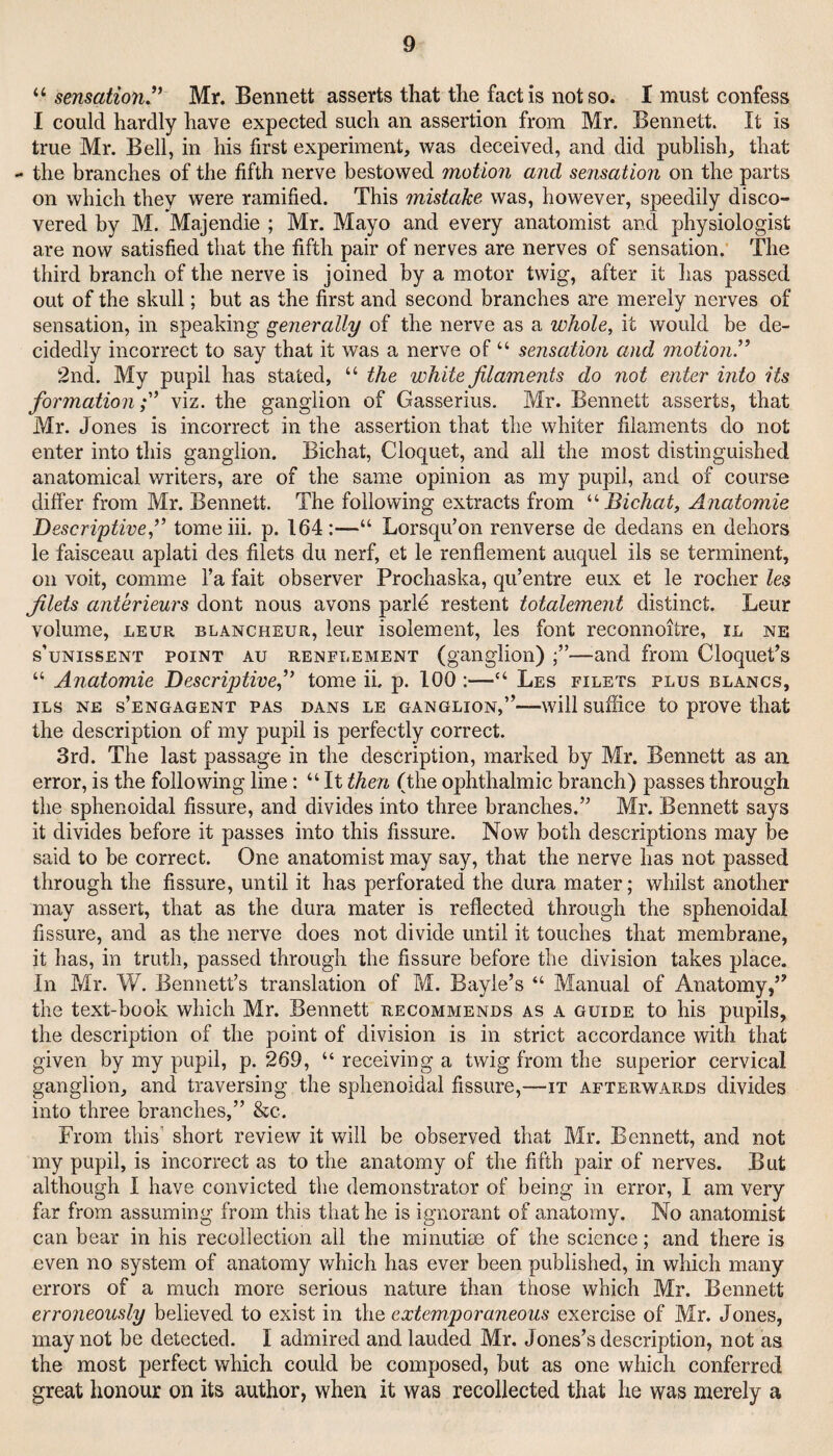 “ sensation Mr. Bennett asserts that the fact is not so. I must confess I could hardly have expected such an assertion from Mr. Bennett. It is true Mr. Bell, in his first experiment, was deceived, and did publish, that - the branches of the fifth nerve bestowed motion and sensation on the parts on which they were ramified. This mistake was, however, speedily disco¬ vered by M. Majendie ; Mr. Mayo and every anatomist and physiologist are now satisfied that the fifth pair of nerves are nerves of sensation. The third branch of the nerve is joined by a motor twig, after it has passed out of the skull; but as the first and second branches are merely nerves of sensation, in speaking generally of the nerve as a whole, it would be de¬ cidedly incorrect to say that it was a nerve of “ sensation and motion.” 2nd. My pupil has stated, “ the white filaments do not enter into its formation;” viz. the ganglion of Gasserius. Mr. Bennett asserts, that Mr. Jones is incorrect in the assertion that the whiter filaments do not enter into this ganglion. Bichat, Cloquet, and all the most distinguished anatomical writers, are of the same opinion as my pupil, and of course differ from Mr. Bennett. The following extracts from ^'■Bichat, Anatomie Descriptive,” tome hi. p. 164:—“ Lorsqu’on renverse de dedans en dehors le faisceau aplati des filets du nerf, et le renflement auquel ils se terminent, on voit, comme I’a fait observer Prochaska, qu’entre eux et le rocher les filets anterieurs dont nous avons parle restent totalement distinct. Leur volume, LEUR blancheur, leur isolement, les font reconnoitre, il ne s’uNissENT POINT Au RENFLEMENT (ganglioii) —and from Cloquet’s “ Anatomie Descriptive,” tome ii, p. 100 :—“ Les filets plus blancs, ILS NE s’engagent PAS DANS LE GANGLION,”—will suffice to prove that the description of my pupil is perfectly correct. 3rd. The last passage in the description, marked by Mr. Bennett as an error, is the following line: “ It then (the ophthalmic branch) passes through the sphenoidal fissure, and divides into three branches.” Mr. Bennett says it divides before it passes into this fissure. Now both descriptions may be said to be correct. One anatomist may say, that the nerve has not passed through the fissure, until it has perforated the dura mater; whilst another may assert, that as the dura mater is reflected through the sphenoidal fissure, and as the nerve does not divide until it touches that membrane, it has, in truth, passed through the fissure before the division takes place. In Mr. W. Bennett’s translation of M. Bayle’s “ Manual of Anatomy,” the text-book which Mr. Bennett recommends as a guide to his pupils, the description of the point of division is in strict accordance with that given by my pupil, p. 269, “ receiving a twig from the superior cervical ganglion, and traversing the sphenoidal fissure,—it afterwards divides into three branches,” &c. From this’ short review it will be observed that Mr. Bennett, and not my pupil, is incorrect as to the anatomy of the fifth pair of nerves. But although I have convicted the demonstrator of being in error, I am very far from assuming from this that he is ignorant of anatomy. No anatomist can bear in his recollection all the minutiae of the science; and there is even no system of anatomy which has ever been published, in which many errors of a much more serious nature than those which Mr. Bennett erroneously believed to exist in the extemporaneous exercise of Mr. Jones, may not be detected. I admired and lauded Mr. Jones’s description, not as the most perfect which could be composed, but as one which conferred great honour on its author, when it was recollected that he was merely a